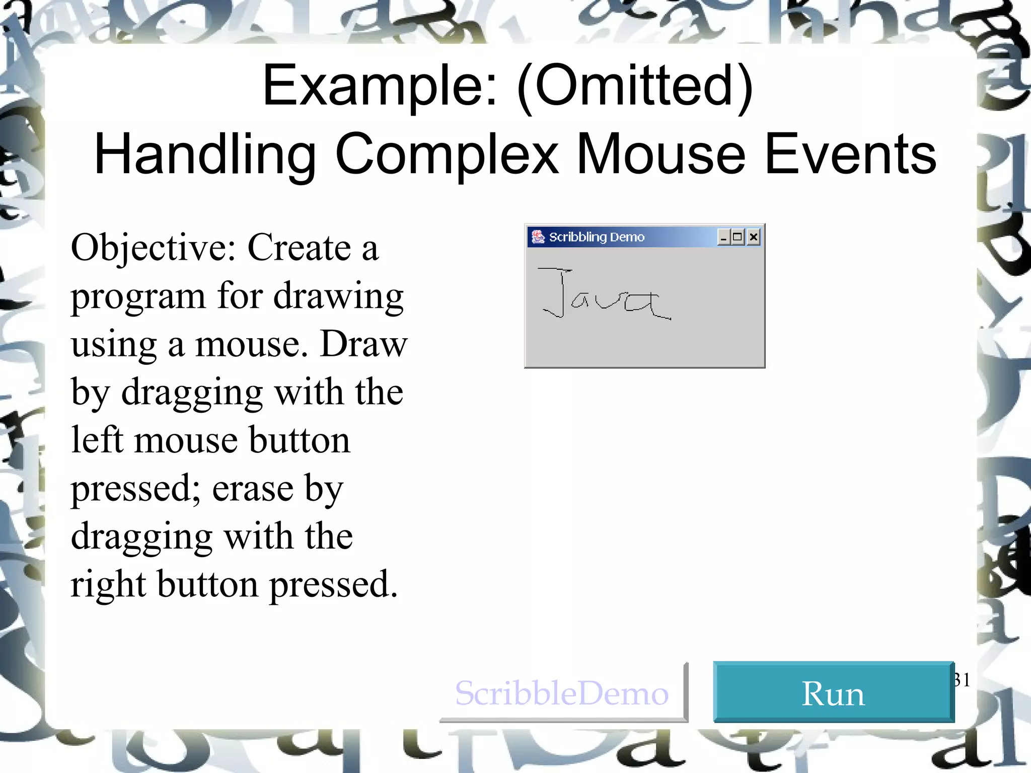 31 
Example: (Omitted) 
Handling Complex Mouse Events 
Objective: Create a 
program for drawing 
using a mouse. Draw 
by dragging with the 
left mouse button 
pressed; erase by 
dragging with the 
right button pressed. 
SSccrriibbbblleeDDeemmoo RRuunn 
 