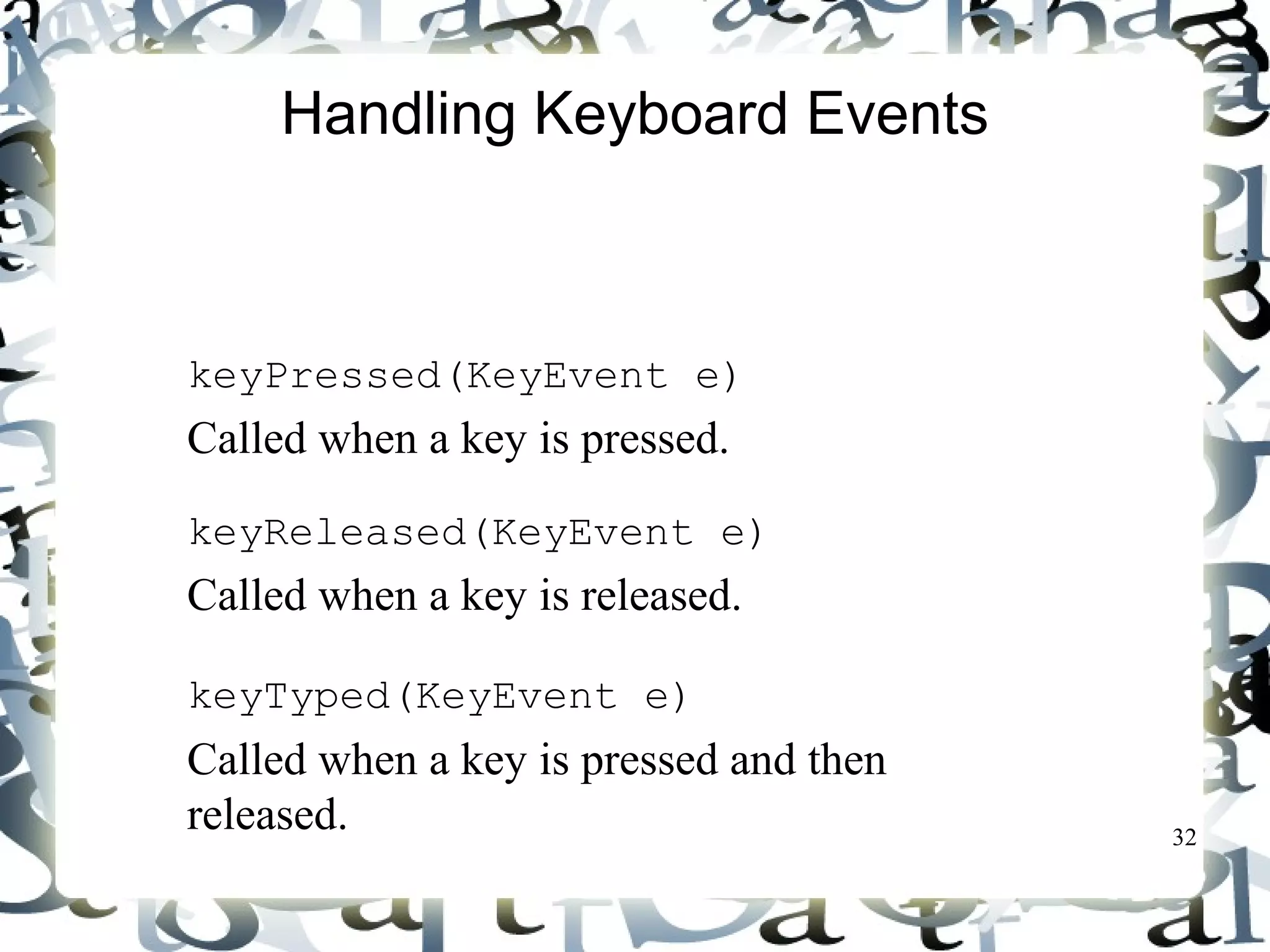 32 
Handling Keyboard Events 
To process a keyboard event, use the following 
handlers in the KeyListener interface: 
 keyPressed(KeyEvent e) 
Called when a key is pressed. 
 keyReleased(KeyEvent e) 
Called when a key is released. 
 keyTyped(KeyEvent e) 
Called when a key is pressed and then 
released. 
 