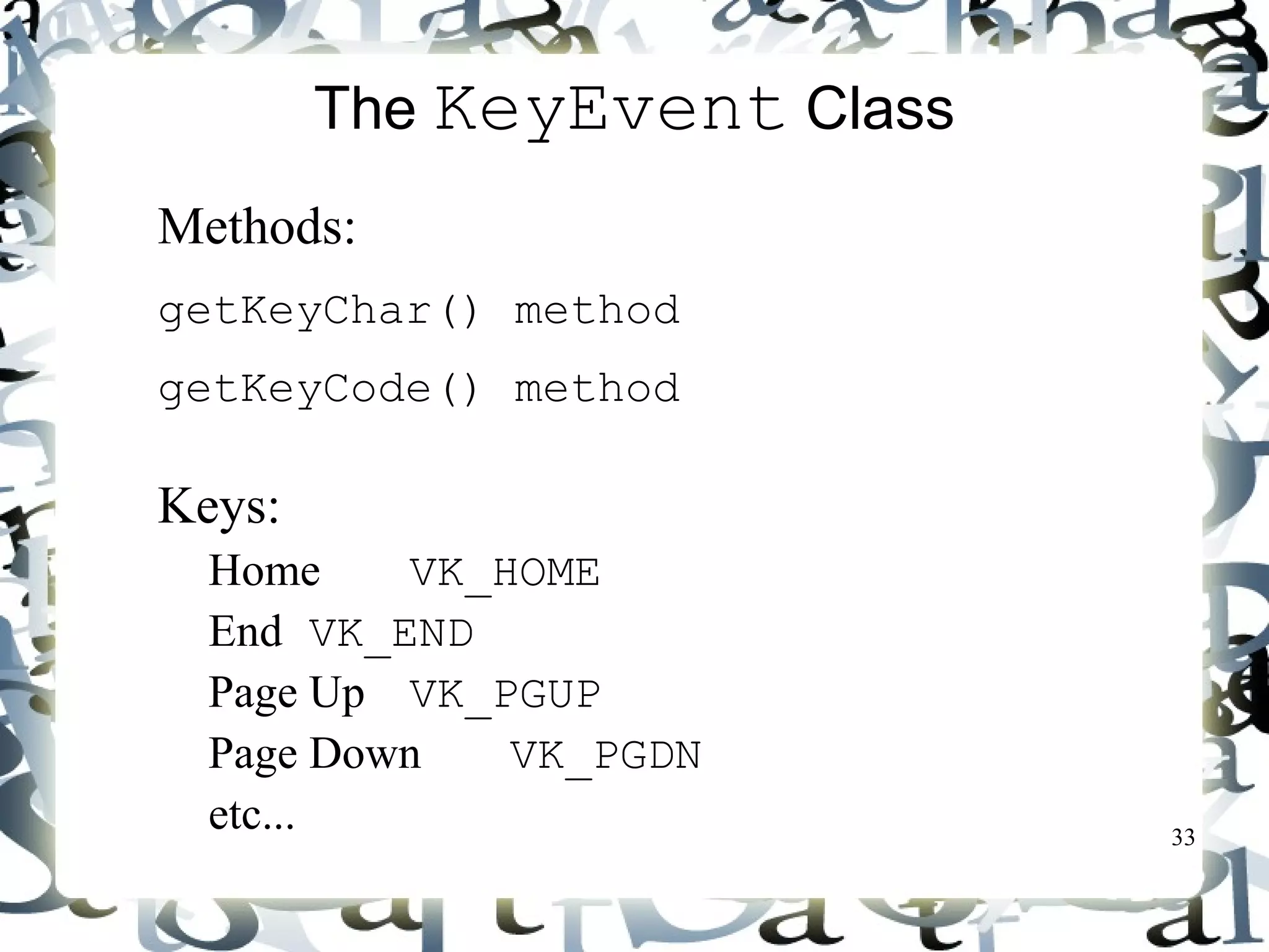 33 
The KeyEvent Class 
 Methods: 
getKeyChar() method 
getKeyCode() method 
 Keys: 
Home VK_HOME 
End VK_END 
Page Up VK_PGUP 
Page Down VK_PGDN 
etc... 
 