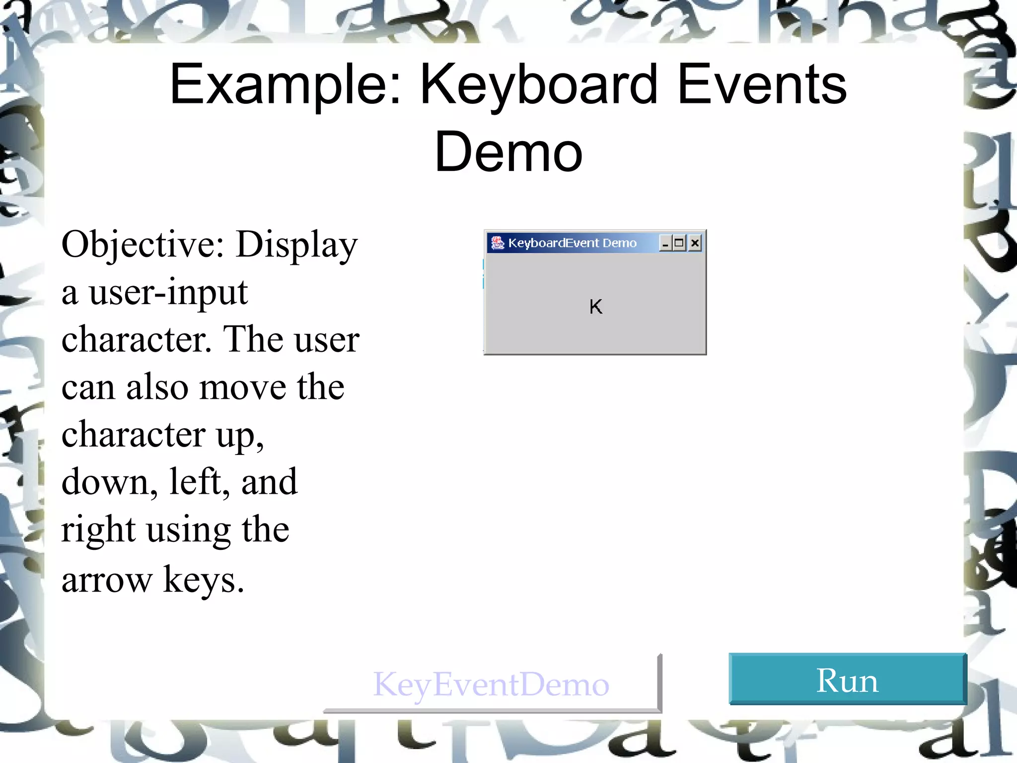 35 
Example: Keyboard Events 
Demo 
Objective: Display 
a user-input 
character. The user 
can also move the 
character up, 
down, left, and 
right using the 
arrow keys. 
KKeeyyEEvveennttDDeemmoo RRuunn 
 
