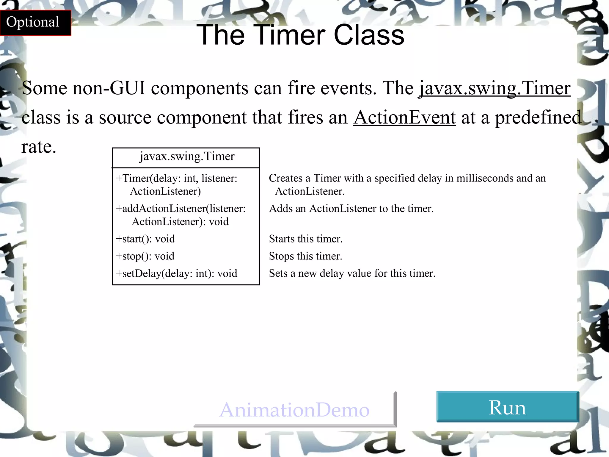 36 
The Timer Class 
Optional 
Some non-GUI components can fire events. The javax.swing.Timer 
class is a source component that fires an ActionEvent at a predefined 
rate. 
javax.swing.Timer 
+Timer(delay: int, listener: 
ActionListener) 
+addActionListener(listener: 
ActionListener): void 
+start(): void 
+stop(): void 
+setDelay(delay: int): void 
Creates a Timer with a specified delay in milliseconds and an 
ActionListener. 
Adds an ActionListener to the timer. 
Starts this timer. 
Stops this timer. 
Sets a new delay value for this timer. 
The Timer class can be used to control animations. For example, you 
can use it to display a moving message. 
AAnniimmaattiioonnDDeemmoo RRuunn 
 