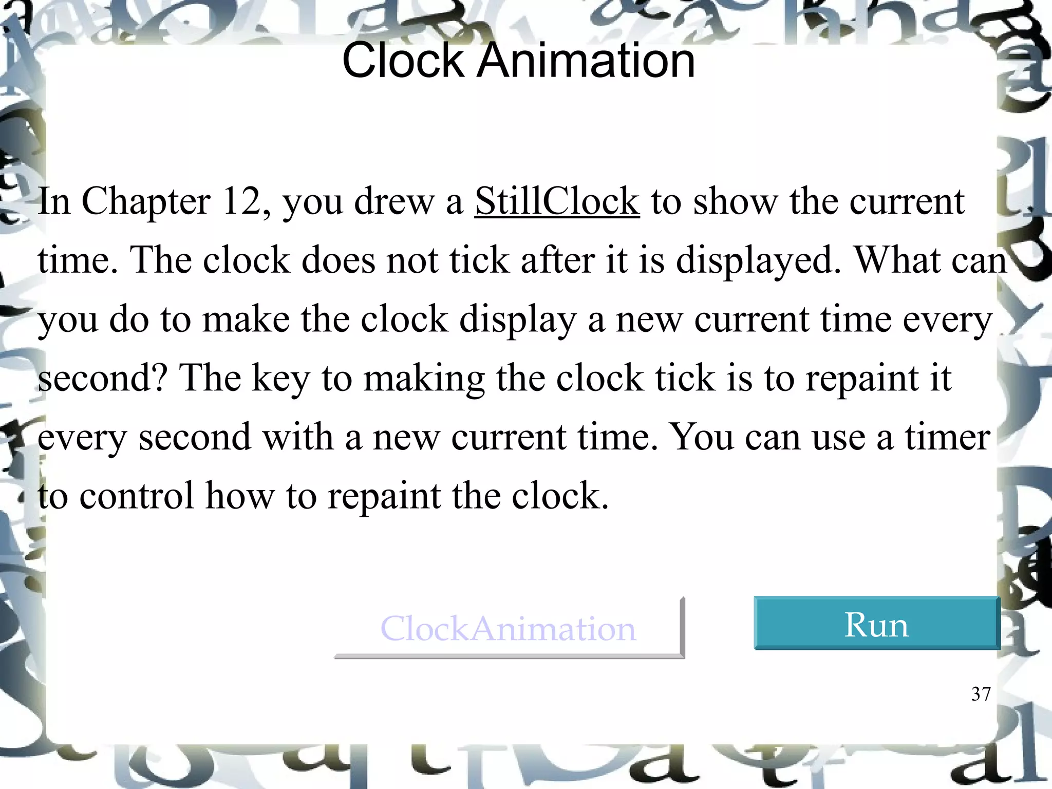 37 
Clock Animation 
In Chapter 12, you drew a StillClock to show the current 
time. The clock does not tick after it is displayed. What can 
you do to make the clock display a new current time every 
second? The key to making the clock tick is to repaint it 
every second with a new current time. You can use a timer 
to control how to repaint the clock. 
CClloocckkAAnniimmaattiioonn RRuunn 
