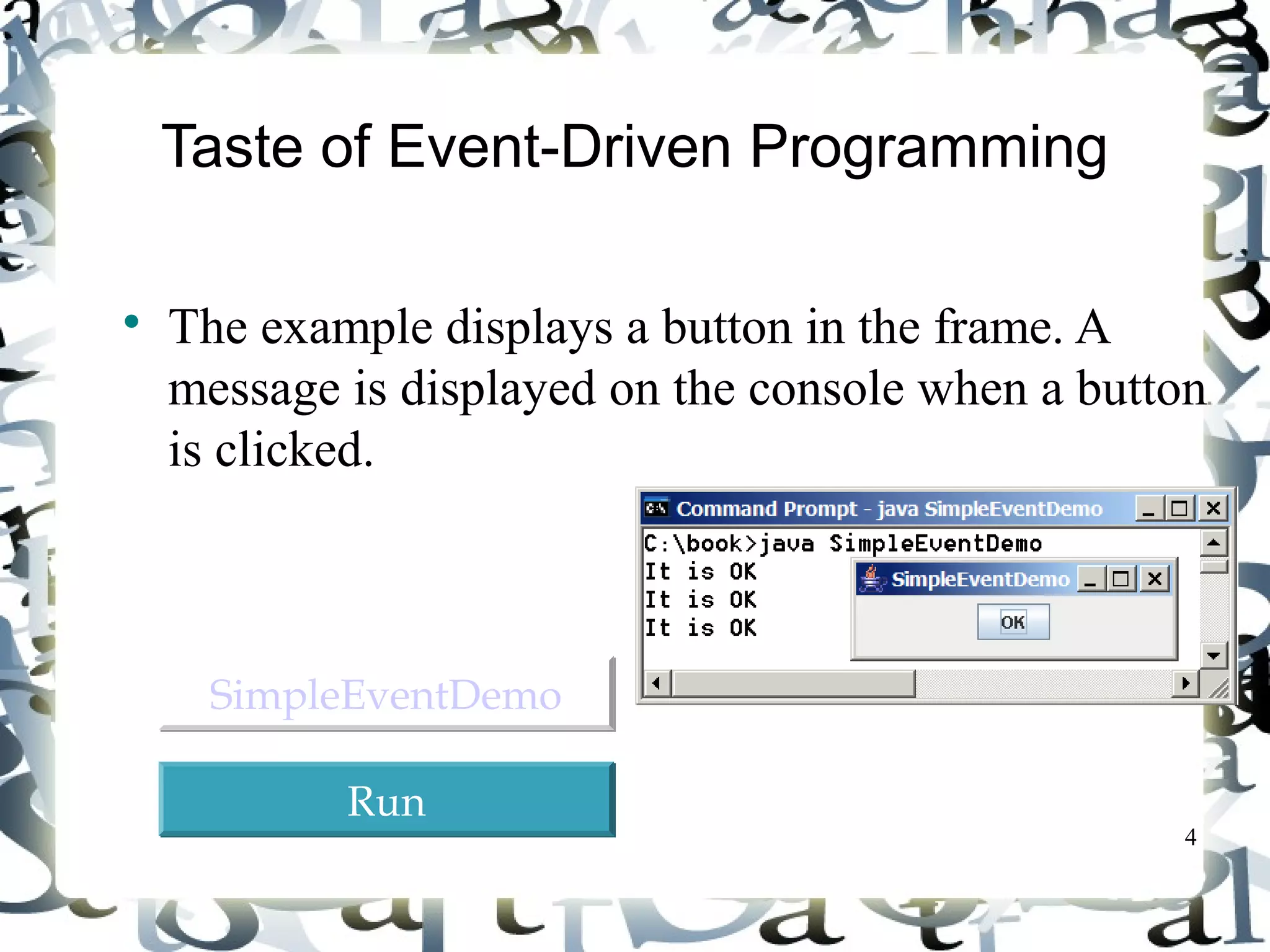 4 
Taste of Event-Driven Programming 
 The example displays a button in the frame. A 
message is displayed on the console when a button 
is clicked. 
SSiimmpplleeEEvveennttDDeemmoo 
RRuunn 
 