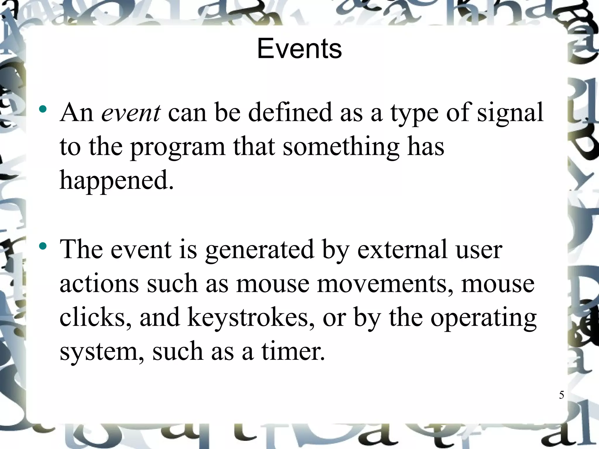 5 
Events 
 An event can be defined as a type of signal 
to the program that something has 
happened. 
 The event is generated by external user 
actions such as mouse movements, mouse 
clicks, and keystrokes, or by the operating 
system, such as a timer. 
 