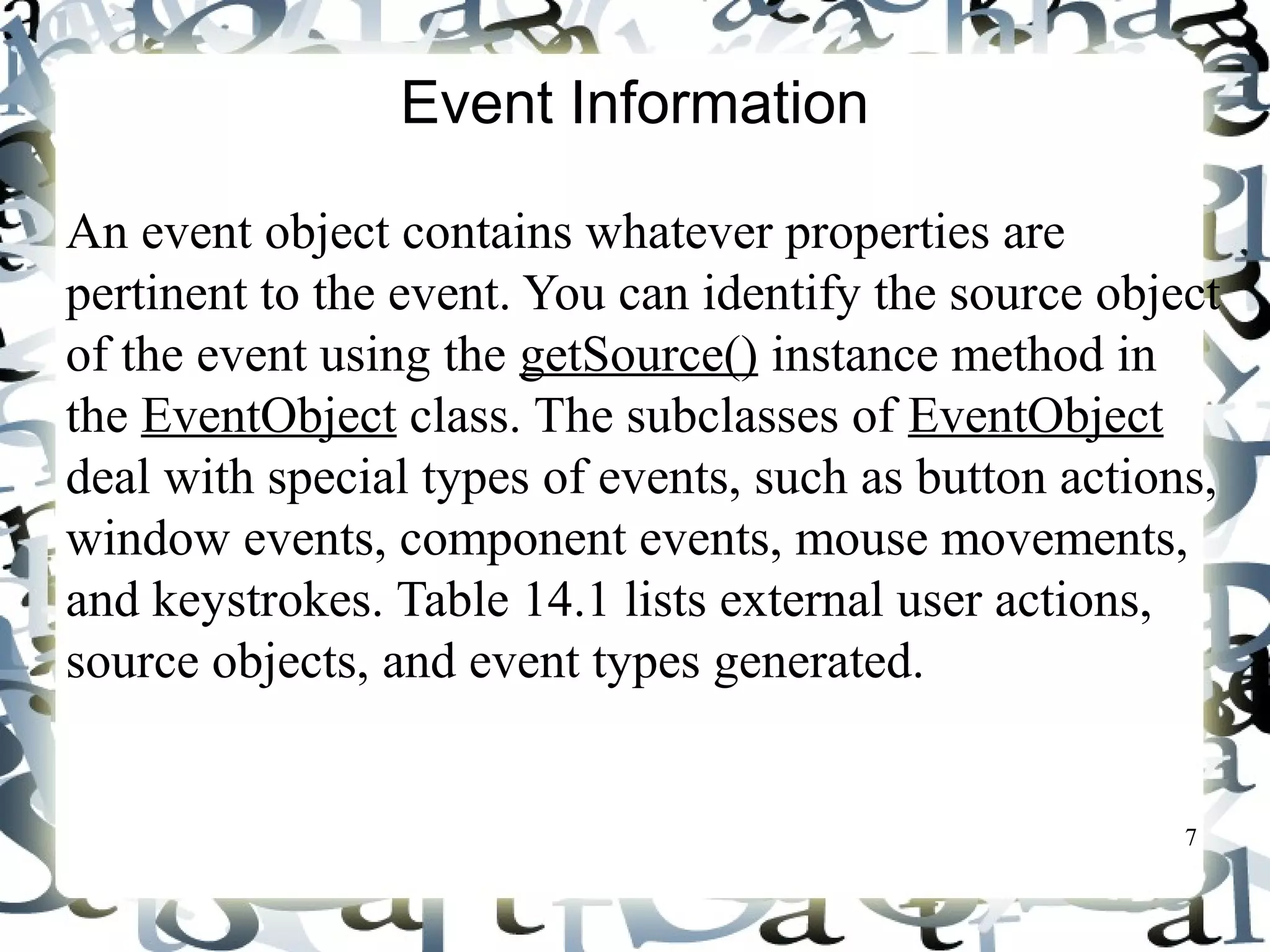 7 
Event Information 
An event object contains whatever properties are 
pertinent to the event. You can identify the source object 
of the event using the getSource() instance method in 
the EventObject class. The subclasses of EventObject 
deal with special types of events, such as button actions, 
window events, component events, mouse movements, 
and keystrokes. Table 14.1 lists external user actions, 
source objects, and event types generated. 
 