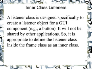 14 
Inner Class Listeners 
A listener class is designed specifically to 
create a listener object for a GUI 
component (e.g., a button). It will not be 
shared by other applications. So, it is 
appropriate to define the listener class 
inside the frame class as an inner class. 
 