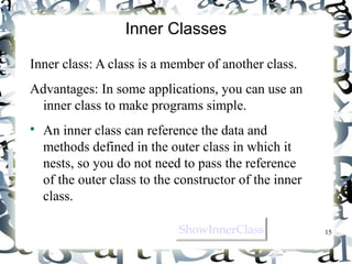 15 
Inner Classes 
Inner class: A class is a member of another class. 
Advantages: In some applications, you can use an 
inner class to make programs simple. 
 An inner class can reference the data and 
methods defined in the outer class in which it 
nests, so you do not need to pass the reference 
of the outer class to the constructor of the inner 
class. 
SShhoowwIInnnneerrCCllaassss 
 