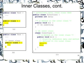16 
Inner Classes, cont. 
public class Test { 
... 
} 
public class A { 
... 
} 
public class Test { 
... 
// Inner class 
public class A { 
... 
} 
} 
(a) 
(b) 
// OuterClass.java: inner class demo 
public class OuterClass { 
private int data; 
/** A method in the outer class */ 
public void m() { 
// Do something 
} 
// An inner class 
class InnerClass { 
/** A method in the inner class */ 
public void mi() { 
// Directly reference data and method 
// defined in its outer class 
data++; 
m(); 
} 
} 
} 
(c) 
 