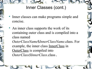 17 
Inner Classes (cont.) 
 Inner classes can make programs simple and 
concise. 
 An inner class supports the work of its 
containing outer class and is compiled into a 
class named 
OuterClassName$InnerClassName.class. For 
example, the inner class InnerClass in 
OuterClass is compiled into 
OuterClass$InnerClass.class. 
 