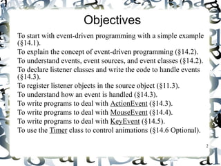 2 
Objectives 
 To start with event-driven programming with a simple example 
(§14.1). 
 To explain the concept of event-driven programming (§14.2). 
 To understand events, event sources, and event classes (§14.2). 
 To declare listener classes and write the code to handle events 
(§14.3). 
 To register listener objects in the source object (§11.3). 
 To understand how an event is handled (§14.3). 
 To write programs to deal with ActionEvent (§14.3). 
 To write programs to deal with MouseEvent (§14.4). 
 To write programs to deal with KeyEvent (§14.5). 
 To use the Timer class to control animations (§14.6 Optional). 
 