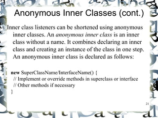 21 
Anonymous Inner Classes (cont.) 
Inner class listeners can be shortened using anonymous 
inner classes. An anonymous inner class is an inner 
class without a name. It combines declaring an inner 
class and creating an instance of the class in one step. 
An anonymous inner class is declared as follows: 
new SuperClassName/InterfaceName() { 
// Implement or override methods in superclass or interface 
// Other methods if necessary 
} 
 