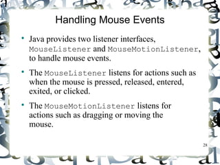 28 
Handling Mouse Events 
 Java provides two listener interfaces, 
MouseListener and MouseMotionListener, 
to handle mouse events. 
 The MouseListener listens for actions such as 
when the mouse is pressed, released, entered, 
exited, or clicked. 
 The MouseMotionListener listens for 
actions such as dragging or moving the 
mouse. 
 