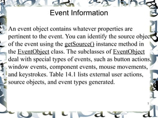 7 
Event Information 
An event object contains whatever properties are 
pertinent to the event. You can identify the source object 
of the event using the getSource() instance method in 
the EventObject class. The subclasses of EventObject 
deal with special types of events, such as button actions, 
window events, component events, mouse movements, 
and keystrokes. Table 14.1 lists external user actions, 
source objects, and event types generated. 
 
