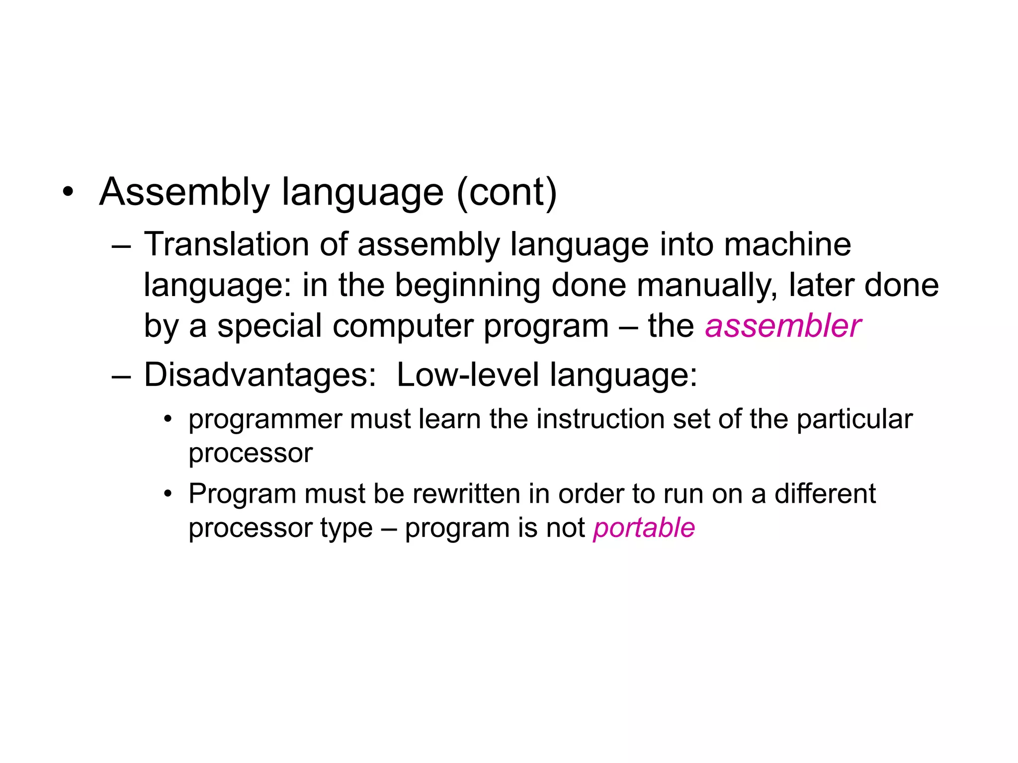• Assembly language (cont) – Translation of assembly language into machine language: in the beginning done manually, later done by a special computer program – the assembler – Disadvantages: Low-level language: • programmer must learn the instruction set of the particular processor • Program must be rewritten in order to run on a different processor type – program is not portable 