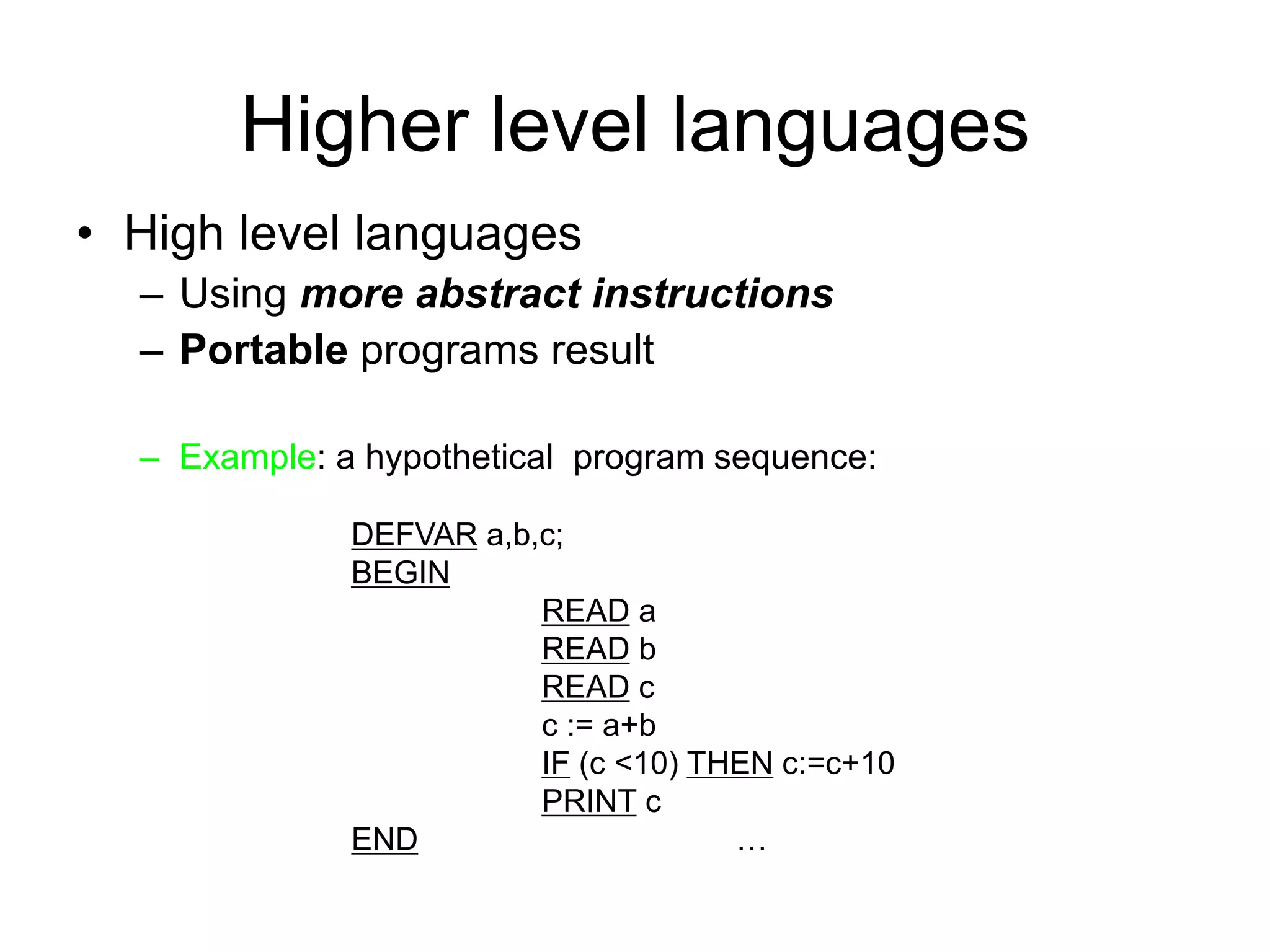 Higher level languages • High level languages – Using more abstract instructions – Portable programs result – Example: a hypothetical program sequence: DEFVAR a,b,c; BEGIN READ a READ b READ c c := a+b IF (c <10) THEN c:=c+10 PRINT c END … 