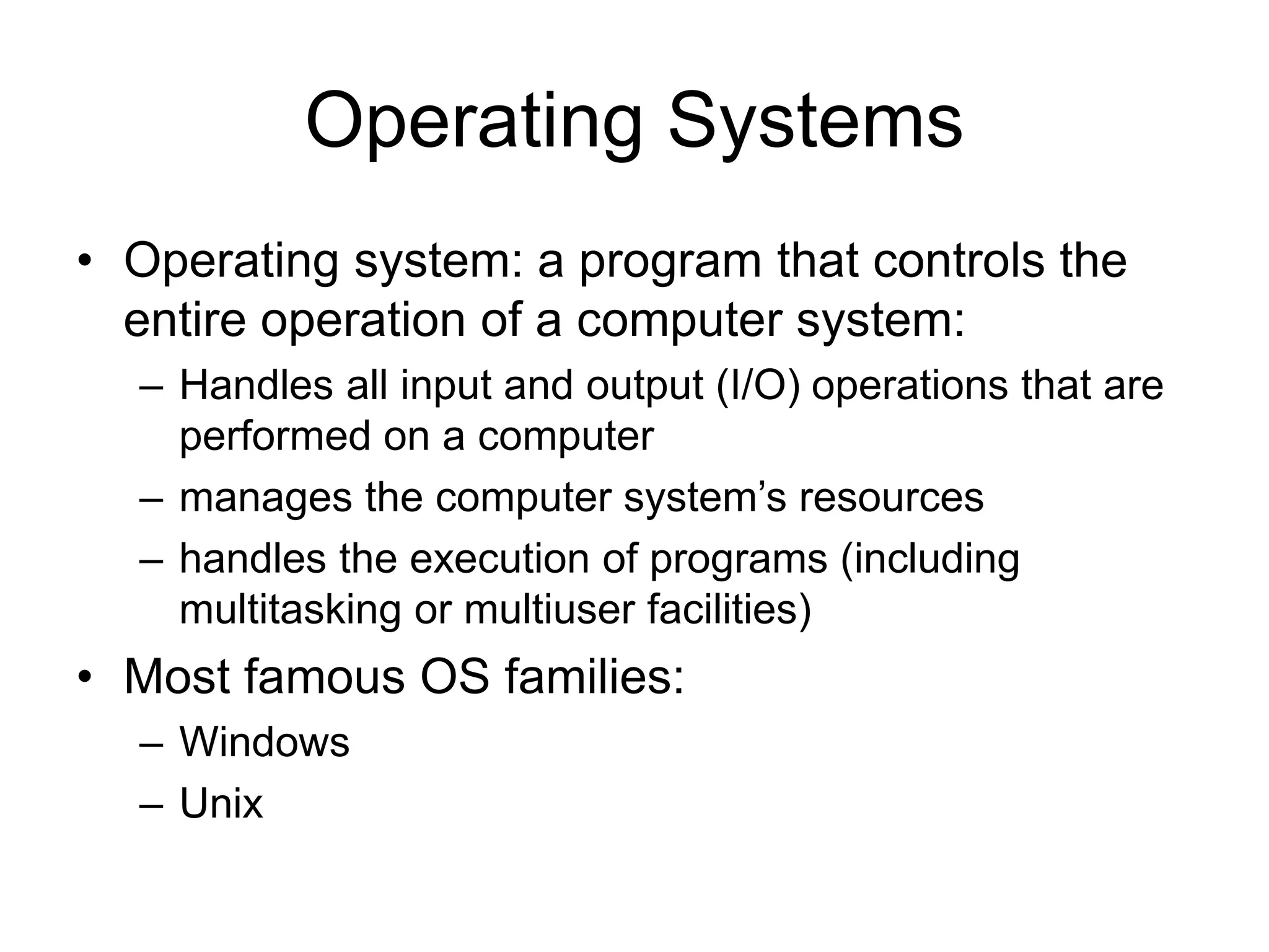 Operating Systems • Operating system: a program that controls the entire operation of a computer system: – Handles all input and output (I/O) operations that are performed on a computer – manages the computer system’s resources – handles the execution of programs (including multitasking or multiuser facilities) • Most famous OS families: – Windows – Unix 