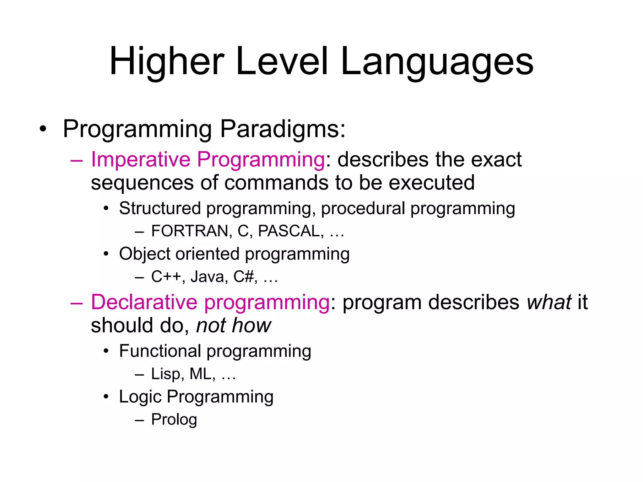 Higher Level Languages • Programming Paradigms: – Imperative Programming: describes the exact sequences of commands to be executed • Structured programming, procedural programming – FORTRAN, C, PASCAL, … • Object oriented programming – C++, Java, C#, … – Declarative programming: program describes what it should do, not how • Functional programming – Lisp, ML, … • Logic Programming – Prolog 