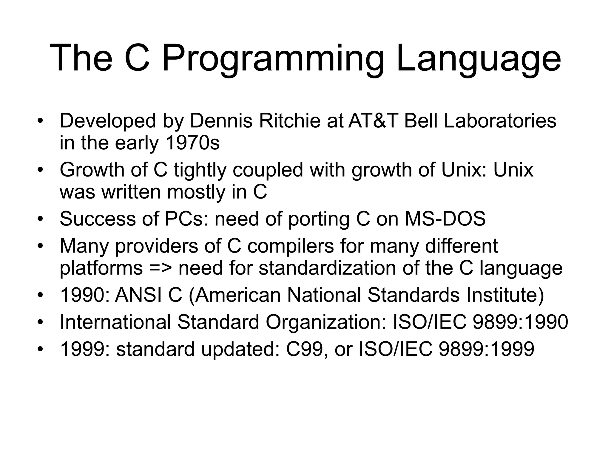 The C Programming Language • Developed by Dennis Ritchie at AT&T Bell Laboratories in the early 1970s • Growth of C tightly coupled with growth of Unix: Unix was written mostly in C • Success of PCs: need of porting C on MS-DOS • Many providers of C compilers for many different platforms => need for standardization of the C language • 1990: ANSI C (American National Standards Institute) • International Standard Organization: ISO/IEC 9899:1990 • 1999: standard updated: C99, or ISO/IEC 9899:1999 