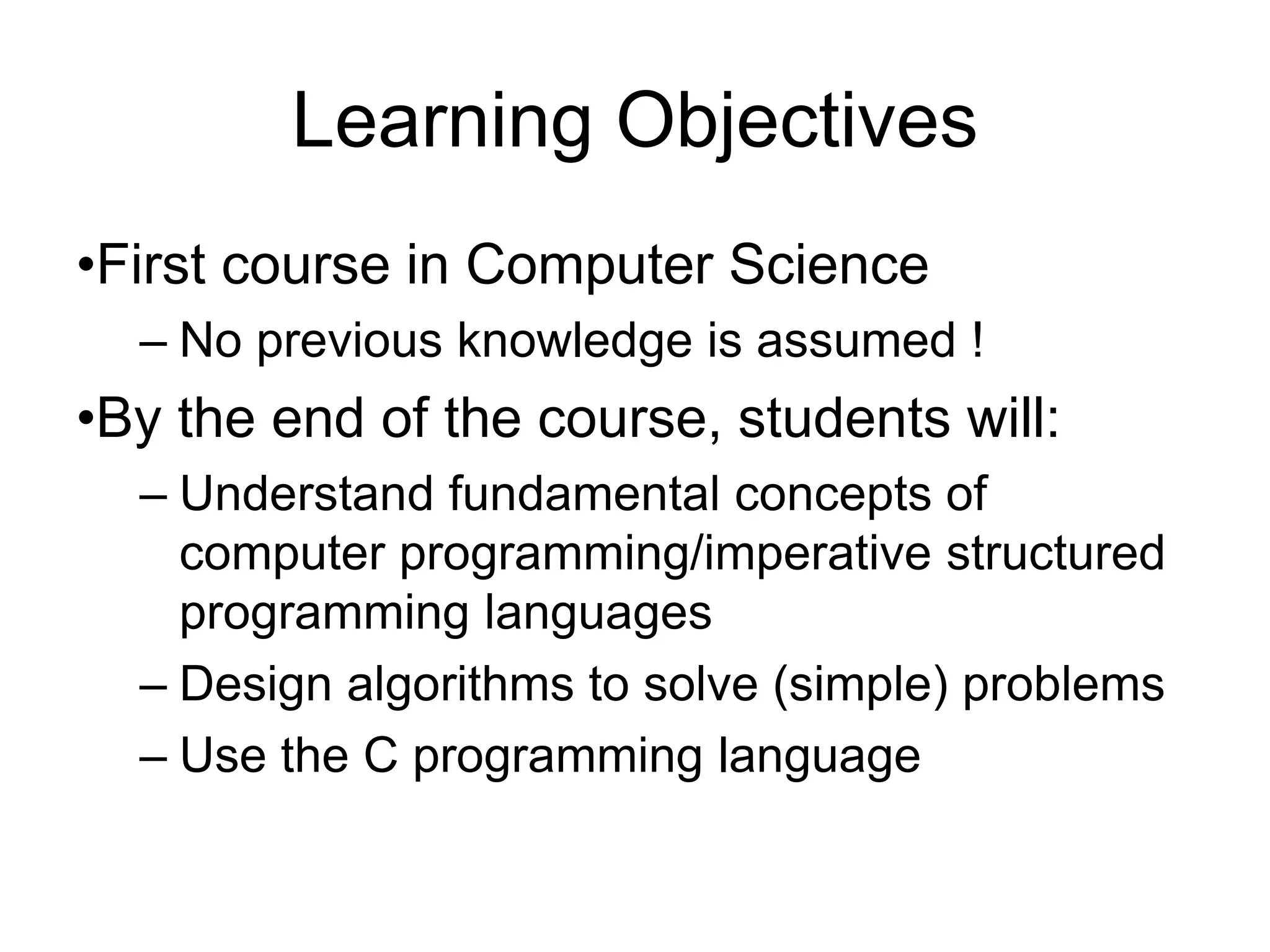 Learning Objectives •First course in Computer Science – No previous knowledge is assumed ! •By the end of the course, students will: – Understand fundamental concepts of computer programming/imperative structured programming languages – Design algorithms to solve (simple) problems – Use the C programming language 