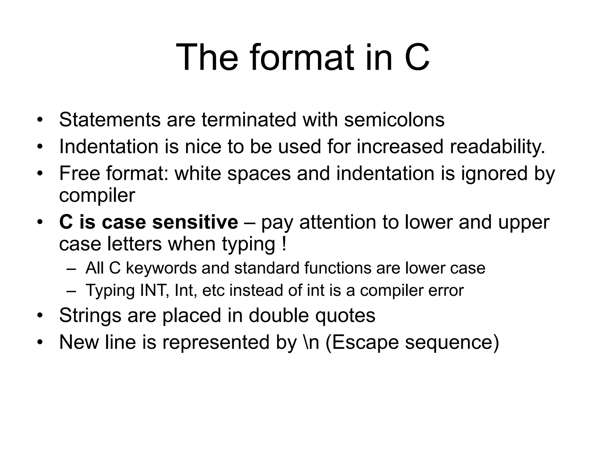 The format in C • Statements are terminated with semicolons • Indentation is nice to be used for increased readability. • Free format: white spaces and indentation is ignored by compiler • C is case sensitive – pay attention to lower and upper case letters when typing ! – All C keywords and standard functions are lower case – Typing INT, Int, etc instead of int is a compiler error • Strings are placed in double quotes • New line is represented by n (Escape sequence) 