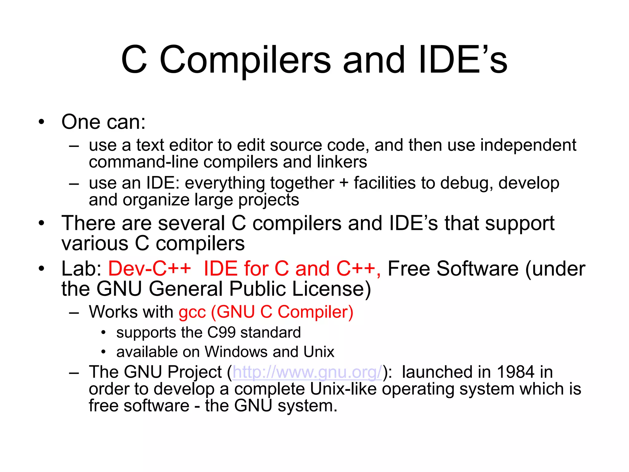 C Compilers and IDE’s • One can: – use a text editor to edit source code, and then use independent command-line compilers and linkers – use an IDE: everything together + facilities to debug, develop and organize large projects • There are several C compilers and IDE’s that support various C compilers • Lab: Dev-C++ IDE for C and C++, Free Software (under the GNU General Public License) – Works with gcc (GNU C Compiler) • supports the C99 standard • available on Windows and Unix – The GNU Project (http://www.gnu.org/): launched in 1984 in order to develop a complete Unix-like operating system which is free software - the GNU system. 
