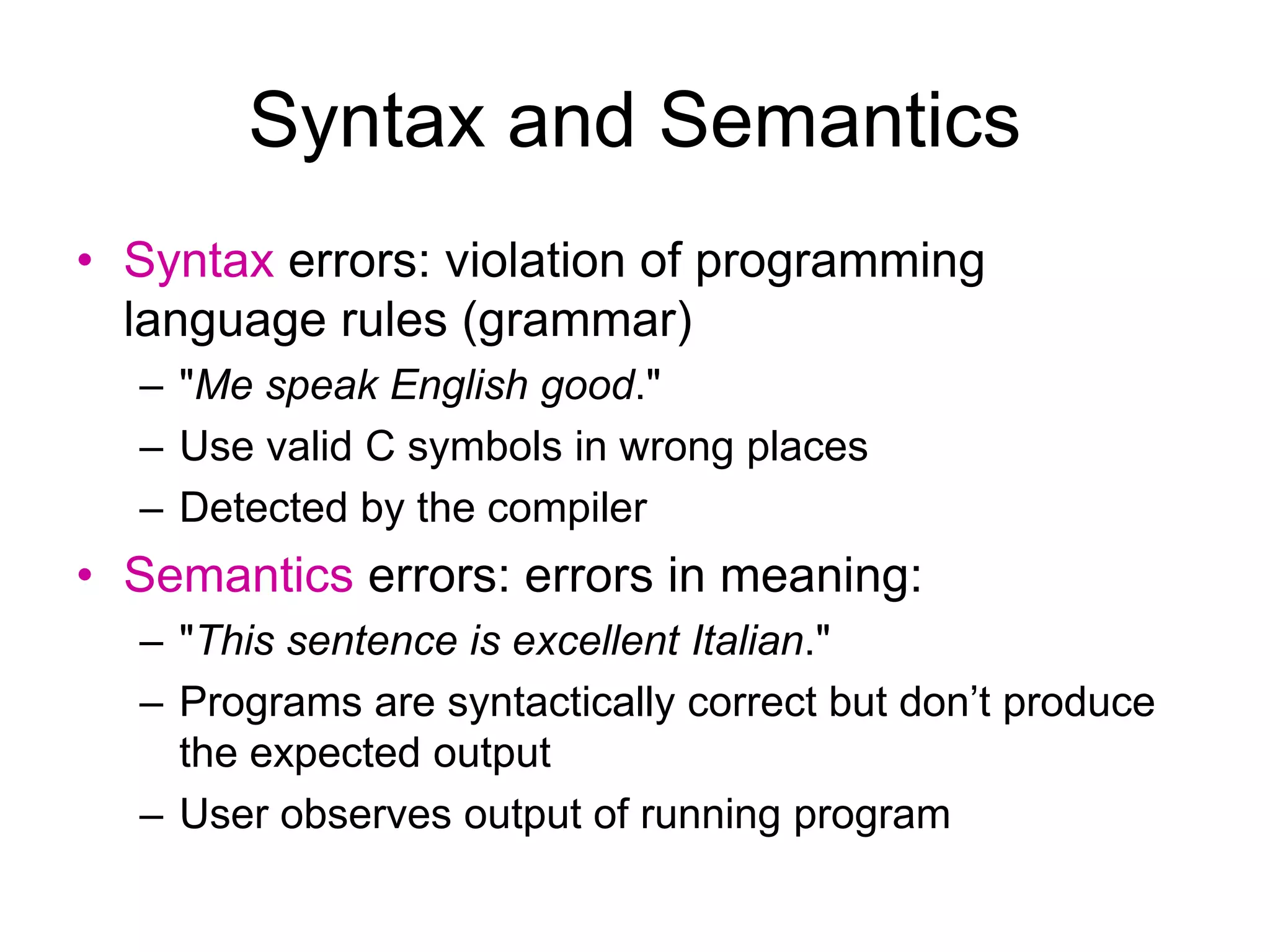 Syntax and Semantics • Syntax errors: violation of programming language rules (grammar) – "Me speak English good." – Use valid C symbols in wrong places – Detected by the compiler • Semantics errors: errors in meaning: – "This sentence is excellent Italian." – Programs are syntactically correct but don’t produce the expected output – User observes output of running program 