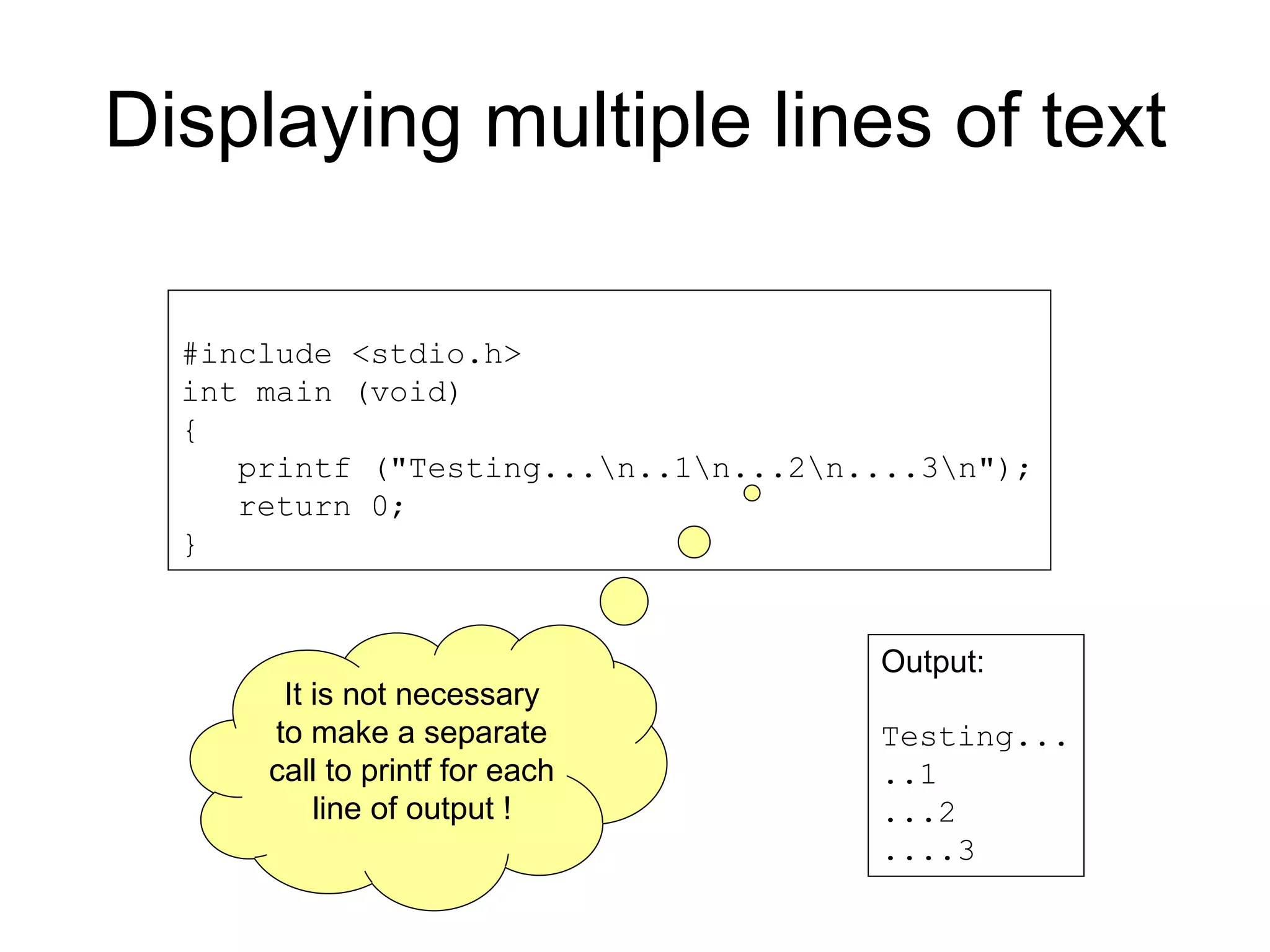 Displaying multiple lines of text #include <stdio.h> int main (void) { printf ("Testing...n..1n...2n....3n"); return 0; } Output: Testing... ..1 ...2 ....3 It is not necessary to make a separate call to printf for each line of output ! 