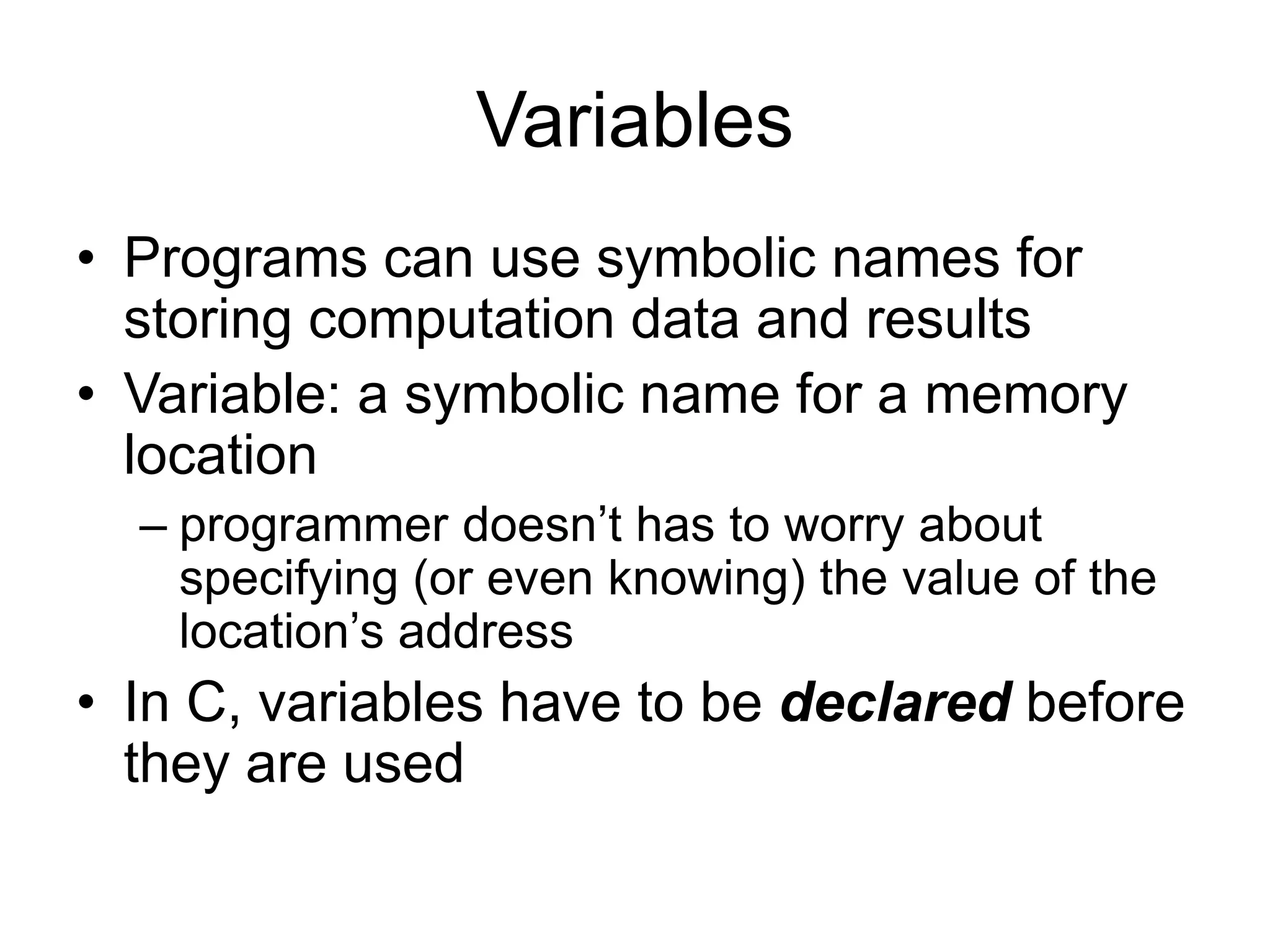 Variables • Programs can use symbolic names for storing computation data and results • Variable: a symbolic name for a memory location – programmer doesn’t has to worry about specifying (or even knowing) the value of the location’s address • In C, variables have to be declared before they are used 