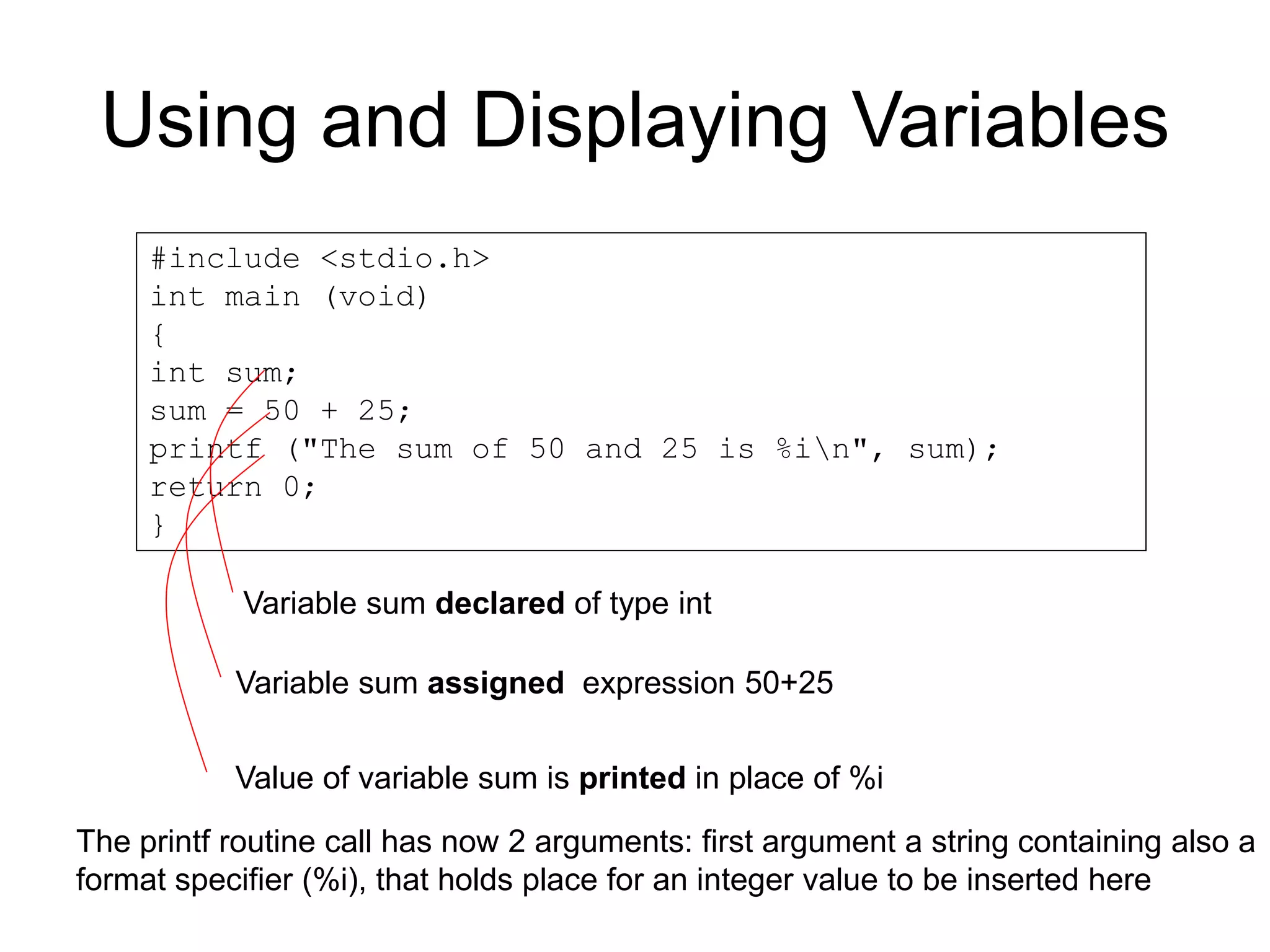 Using and Displaying Variables #include <stdio.h> int main (void) { int sum; sum = 50 + 25; printf ("The sum of 50 and 25 is %in", sum); return 0; } Variable sum declared of type int Variable sum assigned expression 50+25 Value of variable sum is printed in place of %i The printf routine call has now 2 arguments: first argument a string containing also a format specifier (%i), that holds place for an integer value to be inserted here 