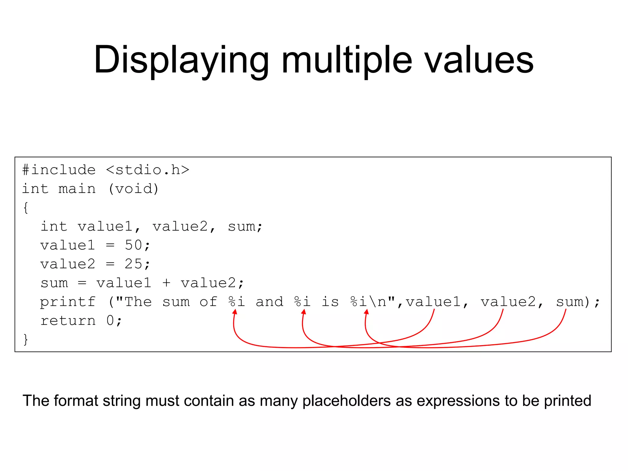 Displaying multiple values #include <stdio.h> int main (void) { int value1, value2, sum; value1 = 50; value2 = 25; sum = value1 + value2; printf ("The sum of %i and %i is %in",value1, value2, sum); return 0; } The format string must contain as many placeholders as expressions to be printed 