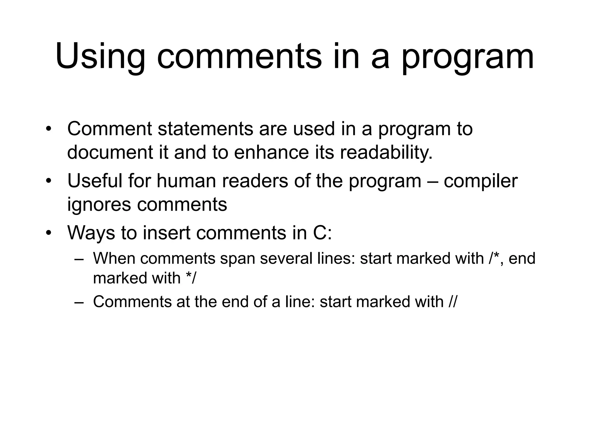 Using comments in a program • Comment statements are used in a program to document it and to enhance its readability. • Useful for human readers of the program – compiler ignores comments • Ways to insert comments in C: – When comments span several lines: start marked with /*, end marked with */ – Comments at the end of a line: start marked with // 