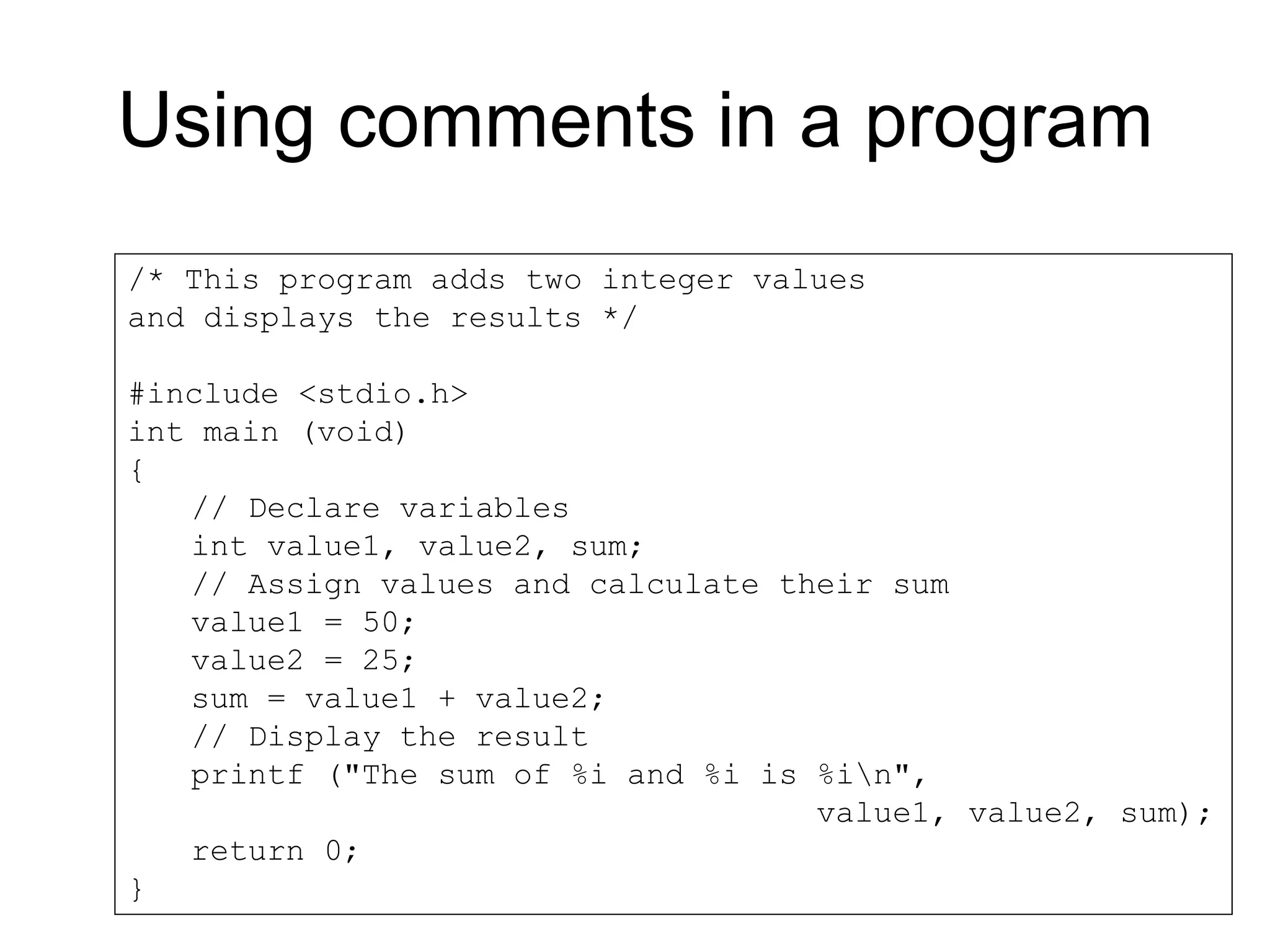 Using comments in a program /* This program adds two integer values and displays the results */ #include <stdio.h> int main (void) { // Declare variables int value1, value2, sum; // Assign values and calculate their sum value1 = 50; value2 = 25; sum = value1 + value2; // Display the result printf ("The sum of %i and %i is %in", value1, value2, sum); return 0; } 
