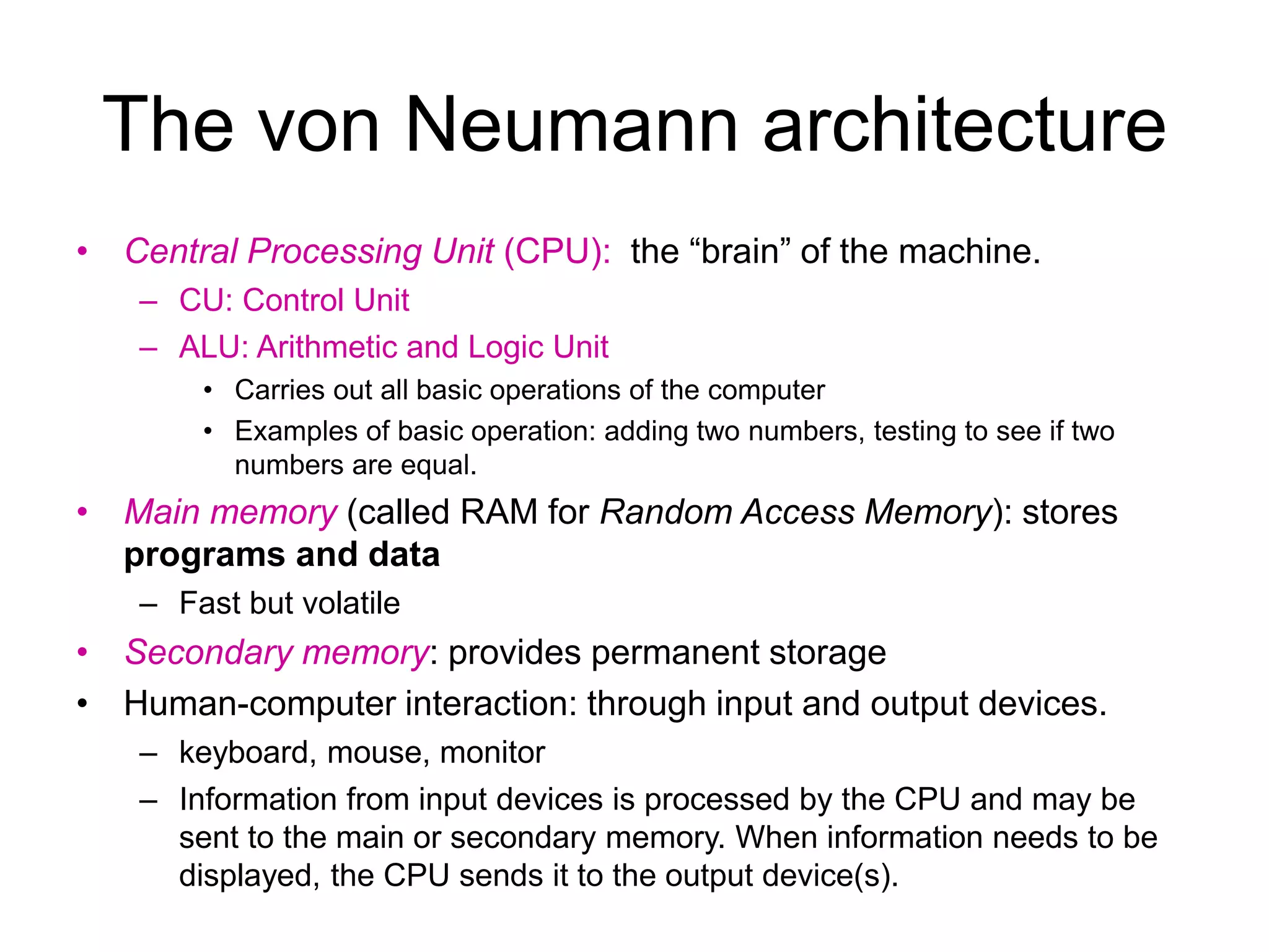 The von Neumann architecture • Central Processing Unit (CPU): the “brain” of the machine. – CU: Control Unit – ALU: Arithmetic and Logic Unit • Carries out all basic operations of the computer • Examples of basic operation: adding two numbers, testing to see if two numbers are equal. • Main memory (called RAM for Random Access Memory): stores programs and data – Fast but volatile • Secondary memory: provides permanent storage • Human-computer interaction: through input and output devices. – keyboard, mouse, monitor – Information from input devices is processed by the CPU and may be sent to the main or secondary memory. When information needs to be displayed, the CPU sends it to the output device(s). 