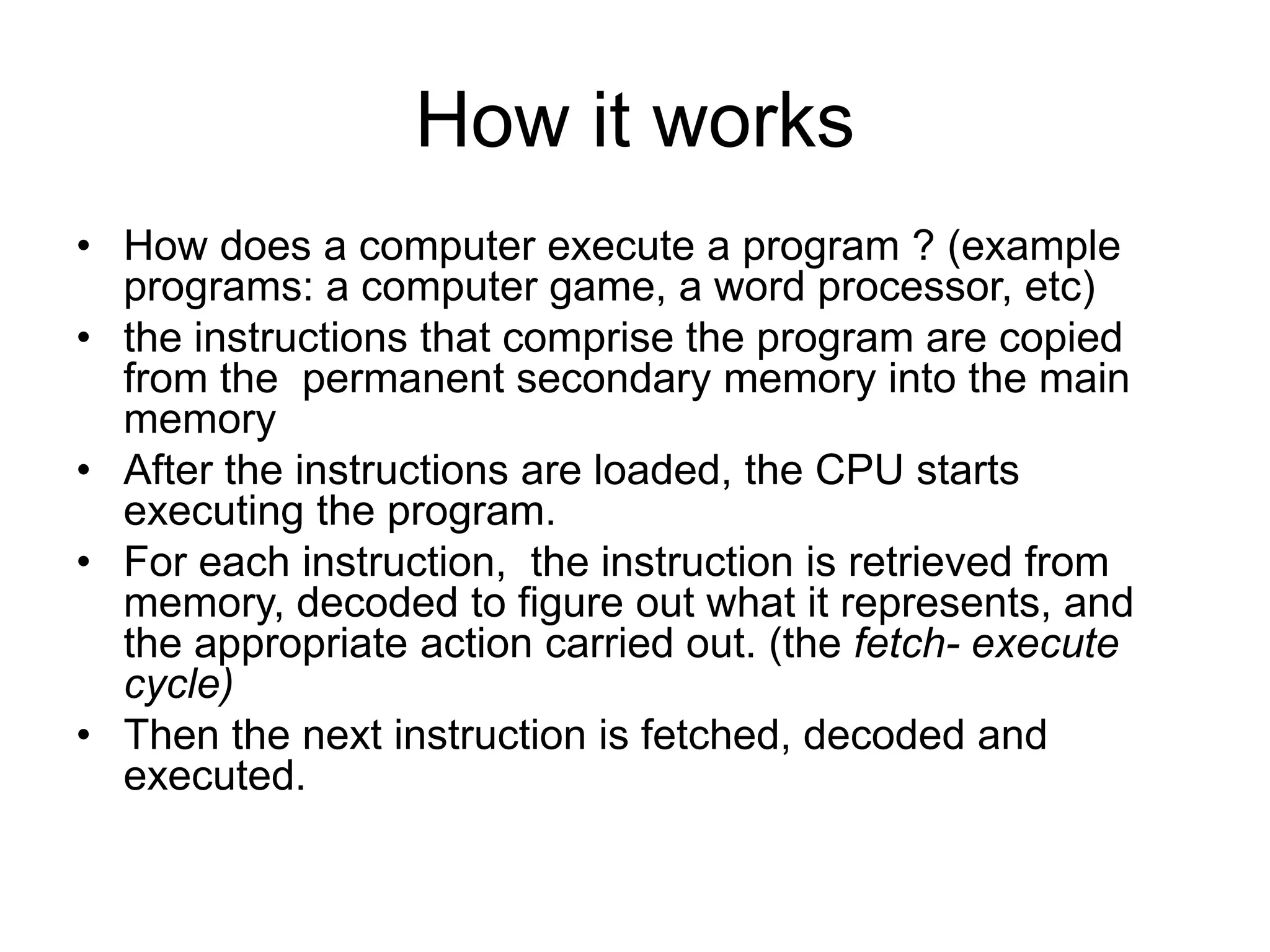 How it works • How does a computer execute a program ? (example programs: a computer game, a word processor, etc) • the instructions that comprise the program are copied from the permanent secondary memory into the main memory • After the instructions are loaded, the CPU starts executing the program. • For each instruction, the instruction is retrieved from memory, decoded to figure out what it represents, and the appropriate action carried out. (the fetch- execute cycle) • Then the next instruction is fetched, decoded and executed. 