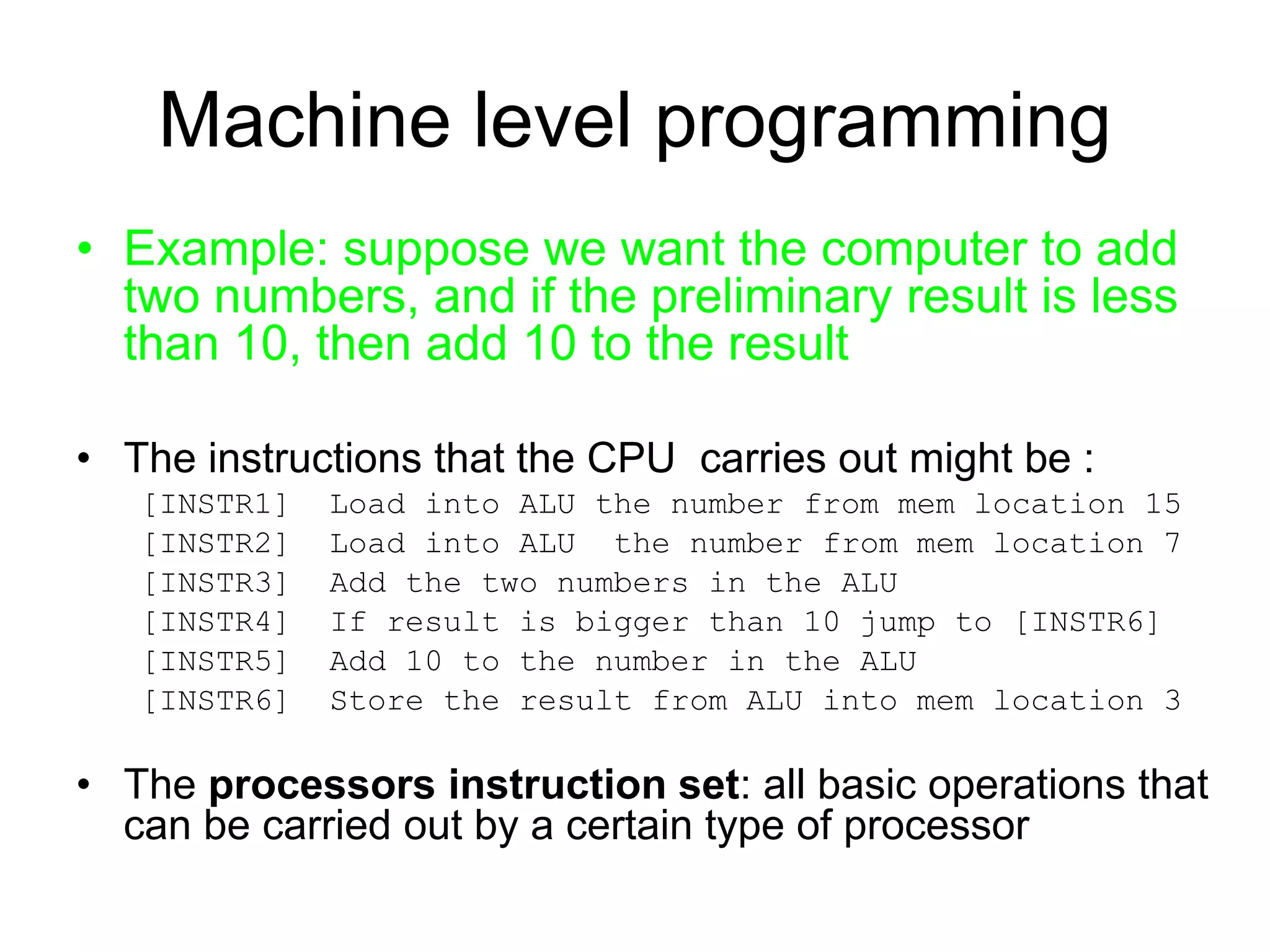 Machine level programming • Example: suppose we want the computer to add two numbers, and if the preliminary result is less than 10, then add 10 to the result • The instructions that the CPU carries out might be : [INSTR1] Load into ALU the number from mem location 15 [INSTR2] Load into ALU the number from mem location 7 [INSTR3] Add the two numbers in the ALU [INSTR4] If result is bigger than 10 jump to [INSTR6] [INSTR5] Add 10 to the number in the ALU [INSTR6] Store the result from ALU into mem location 3 • The processors instruction set: all basic operations that can be carried out by a certain type of processor 