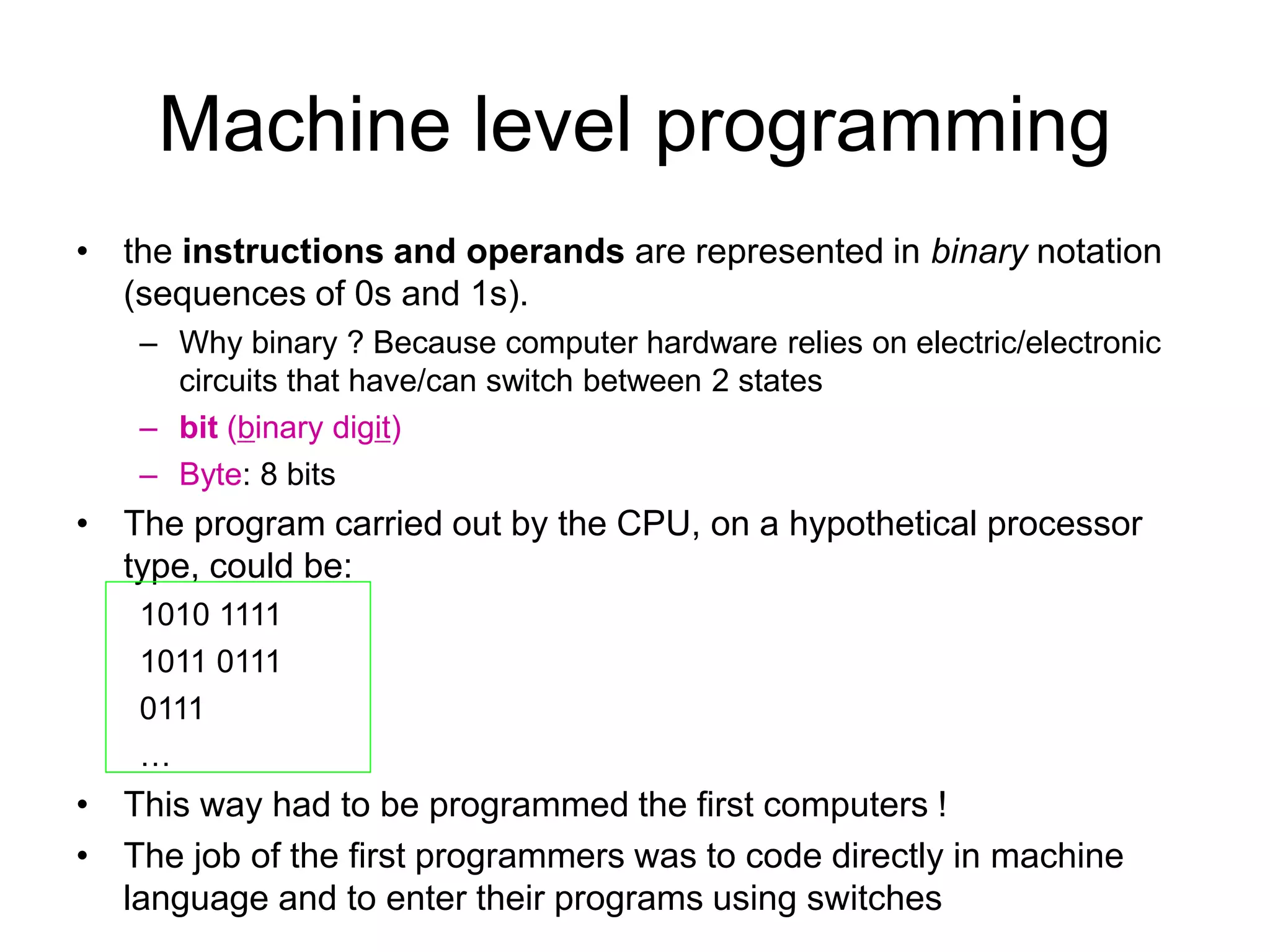 Machine level programming • the instructions and operands are represented in binary notation (sequences of 0s and 1s). – Why binary ? Because computer hardware relies on electric/electronic circuits that have/can switch between 2 states – bit (binary digit) – Byte: 8 bits • The program carried out by the CPU, on a hypothetical processor type, could be: 1010 1111 1011 0111 0111 … • This way had to be programmed the first computers ! • The job of the first programmers was to code directly in machine language and to enter their programs using switches 