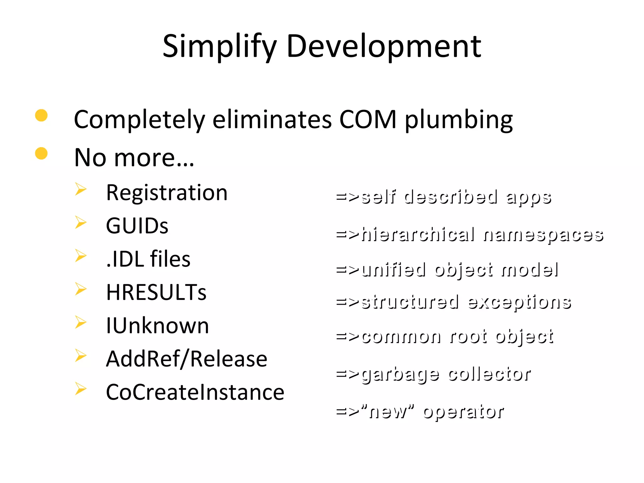 Simplify Development
 Completely eliminates COM plumbing
 No more…
 Registration
 GUIDs
 .IDL files
 HRESULTs
 IUnknown
 AddRef/Release
 CoCreateInstance
=>self described apps=>self described apps
=>hierarchical namespaces=>hierarchical namespaces
=>unified object model=>unified object model
=>structured exceptions=>structured exceptions
=>common root object=>common root object
=>garbage collector=>garbage collector
=>”new” operator=>”new” operator
 