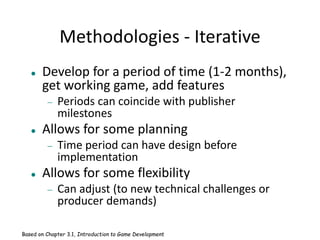 Methodologies - Iterative
 Develop for a period of time (1-2 months),
get working game, add features
 Periods can coincide with publisher
milestones
 Allows for some planning
 Time period can have design before
implementation
 Allows for some flexibility
 Can adjust (to new technical challenges or
producer demands)
Based on Chapter 3.1, Introduction to Game Development
 