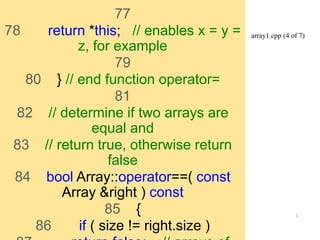 array1.cpp (4 of 7) 
1 
77 
78 return *this; // enables x = y = 
z, for example 
79 
80 } // end function operator= 
81 
82 // determine if two arrays are 
equal and 
83 // return true, otherwise return 
false 
84 bool Array::operator==( const 
Array &right ) const 
85 { 
86 if ( size != right.size ) 
87 return false; // arrays of 
 