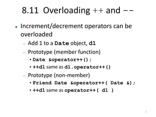 1 
8.11 Overloading ++ and -- 
 Increment/decrement operators can be 
overloaded 
 Add 1 to a Date object, d1 
 Prototype (member function) 
•Date &operator++(); 
•++d1 same as d1.operator++() 
 Prototype (non-member) 
•Friend Date &operator++( Date &); 
•++d1 same as operator++( d1 ) 
 