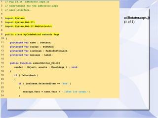 adRotator.aspx.js 
(1 of 2) 
1 // Fig 23.35: adRotator.aspx.js 
2 // Code-behind for the adRotator.aspx 
3 // user interface. 
4 
5 import System; 
6 import System.Web.UI; 
7 import System.Web.UI.WebControls; 
8 
9 public class MyCodeBehind extends Page 
10 { 
11 protected var name : TextBox; 
12 protected var scoops : TextBox; 
13 protected var iceCream : RadioButtonList; 
14 protected var message : Label; 
15 
16 public function submitButton_Click( 
17 sender : Object, events : EventArgs ) : void 
18 { 
19 if ( IsPostBack ) 
20 { 
21 if ( iceCream.SelectedItem == "Yes" ) 
22 { 
23 message.Text = name.Text + " likes ice cream."; 
24 } 
 