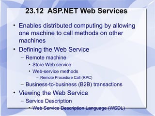 23.12 ASP.NET Web Services 
• Enables distributed computing by allowing 
one machine to call methods on other 
machines 
• Defining the Web Service 
– Remote machine 
• Store Web service 
• Web-service methods 
– Remote Procedure Call (RPC) 
– Business-to-business (B2B) transactions 
• Viewing the Web Service 
– Service Description 
• Web Service Description Language (WSDL) 
 