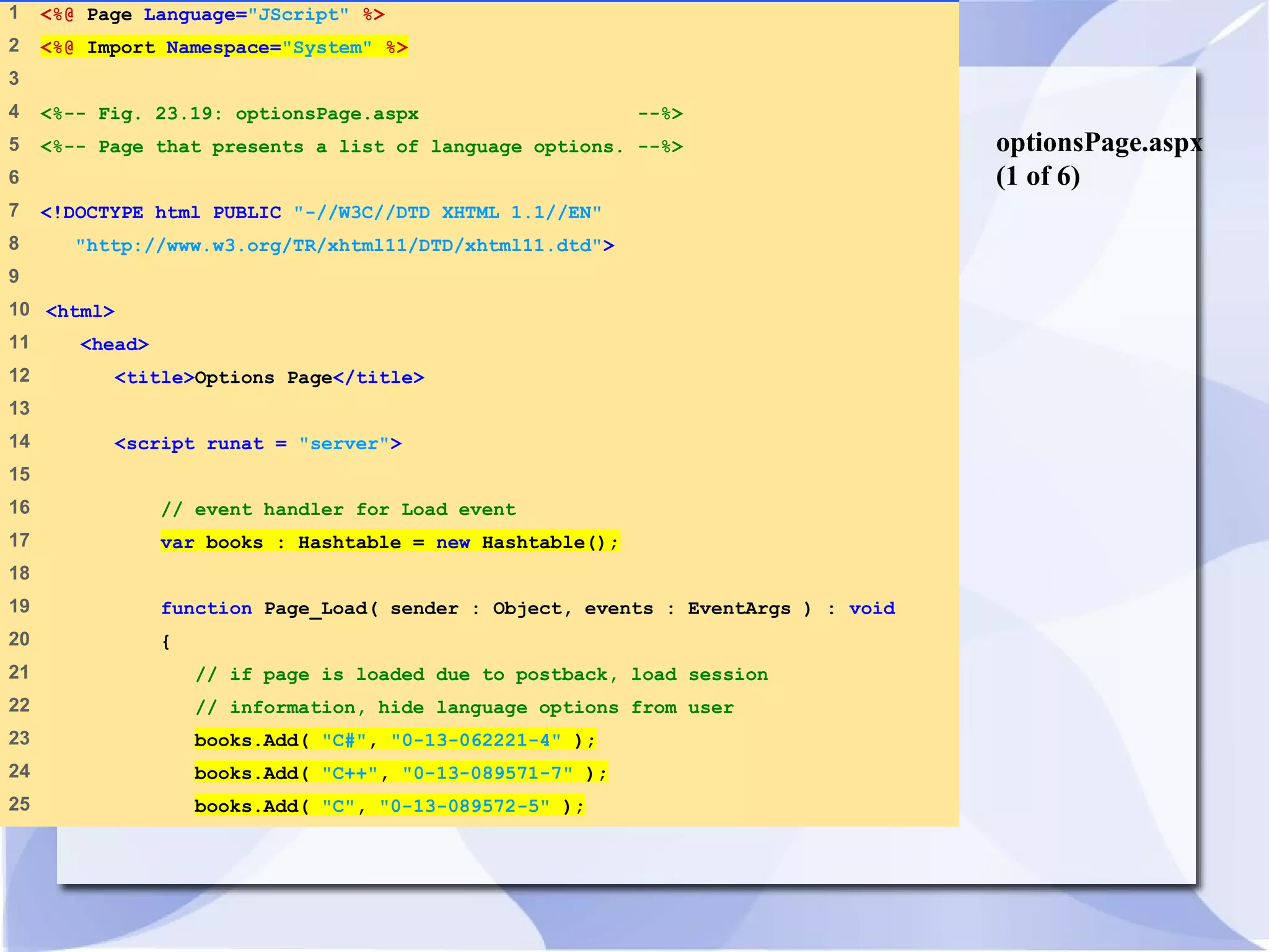 optionsPage.aspx 
(1 of 6) 
1 <%@ Page Language="JScript" %> 
2 <%@ Import Namespace="System" %> 
3 
4 <%-- Fig. 23.19: optionsPage.aspx --%> 
5 <%-- Page that presents a list of language options. --%> 
6 
7 <!DOCTYPE html PUBLIC "-//W3C//DTD XHTML 1.1//EN" 
8 "http://www.w3.org/TR/xhtml11/DTD/xhtml11.dtd"> 
9 
10 <html> 
11 <head> 
12 <title>Options Page</title> 
13 
14 <script runat = "server"> 
15 
16 // event handler for Load event 
17 var books : Hashtable = new Hashtable(); 
18 
19 function Page_Load( sender : Object, events : EventArgs ) : void 
20 { 
21 // if page is loaded due to postback, load session 
22 // information, hide language options from user 
23 books.Add( "C#", "0-13-062221-4" ); 
24 books.Add( "C++", "0-13-089571-7" ); 
25 books.Add( "C", "0-13-089572-5" ); 
 
