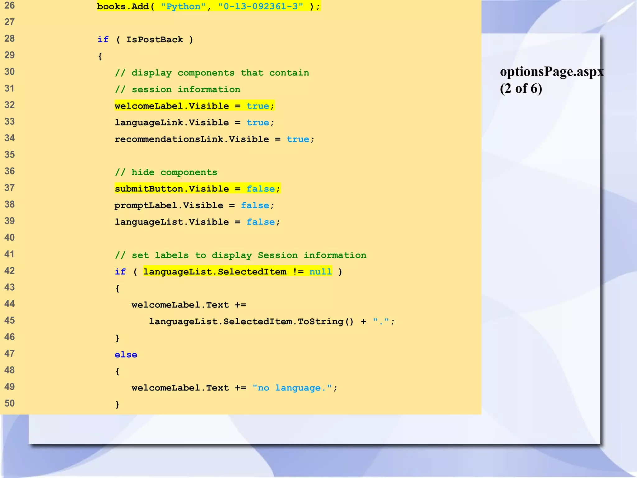 optionsPage.aspx 
(2 of 6) 
26 books.Add( "Python", "0-13-092361-3" ); 
27 
28 if ( IsPostBack ) 
29 { 
30 // display components that contain 
31 // session information 
32 welcomeLabel.Visible = true; 
33 languageLink.Visible = true; 
34 recommendationsLink.Visible = true; 
35 
36 // hide components 
37 submitButton.Visible = false; 
38 promptLabel.Visible = false; 
39 languageList.Visible = false; 
40 
41 // set labels to display Session information 
42 if ( languageList.SelectedItem != null ) 
43 { 
44 welcomeLabel.Text += 
45 languageList.SelectedItem.ToString() + "."; 
46 } 
47 else 
48 { 
49 welcomeLabel.Text += "no language."; 
50 } 
 