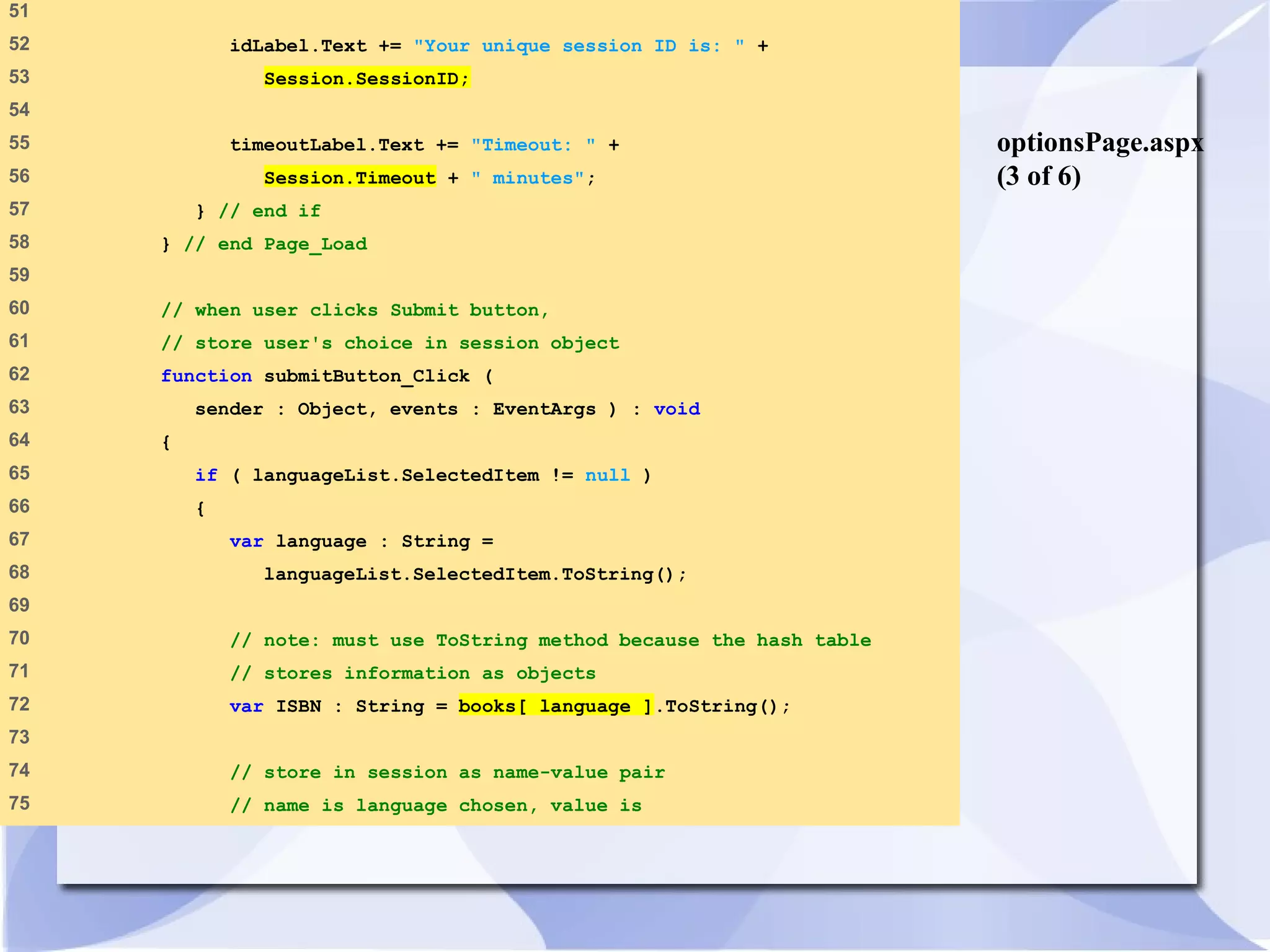optionsPage.aspx 
(3 of 6) 
51 
52 idLabel.Text += "Your unique session ID is: " + 
53 Session.SessionID; 
54 
55 timeoutLabel.Text += "Timeout: " + 
56 Session.Timeout + " minutes"; 
57 } // end if 
58 } // end Page_Load 
59 
60 // when user clicks Submit button, 
61 // store user's choice in session object 
62 function submitButton_Click ( 
63 sender : Object, events : EventArgs ) : void 
64 { 
65 if ( languageList.SelectedItem != null ) 
66 { 
67 var language : String = 
68 languageList.SelectedItem.ToString(); 
69 
70 // note: must use ToString method because the hash table 
71 // stores information as objects 
72 var ISBN : String = books[ language ].ToString(); 
73 
74 // store in session as name-value pair 
75 // name is language chosen, value is 
 