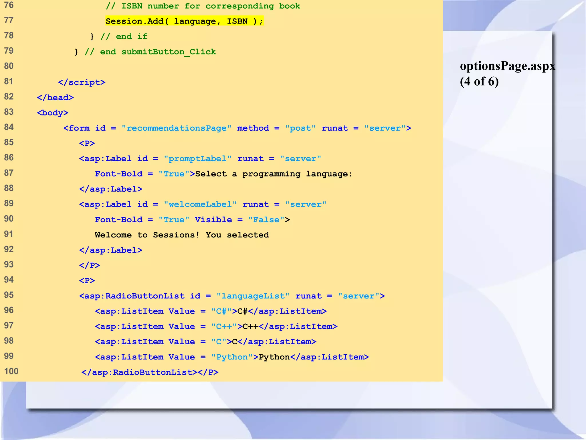 optionsPage.aspx 
(4 of 6) 
76 // ISBN number for corresponding book 
77 Session.Add( language, ISBN ); 
78 } // end if 
79 } // end submitButton_Click 
80 
81 </script> 
82 </head> 
83 <body> 
84 <form id = "recommendationsPage" method = "post" runat = "server"> 
85 <P> 
86 <asp:Label id = "promptLabel" runat = "server" 
87 Font-Bold = "True">Select a programming language: 
88 </asp:Label> 
89 <asp:Label id = "welcomeLabel" runat = "server" 
90 Font-Bold = "True" Visible = "False"> 
91 Welcome to Sessions! You selected 
92 </asp:Label> 
93 </P> 
94 <P> 
95 <asp:RadioButtonList id = "languageList" runat = "server"> 
96 <asp:ListItem Value = "C#">C#</asp:ListItem> 
97 <asp:ListItem Value = "C++">C++</asp:ListItem> 
98 <asp:ListItem Value = "C">C</asp:ListItem> 
99 <asp:ListItem Value = "Python">Python</asp:ListItem> 
100 </asp:RadioButtonList></P> 
