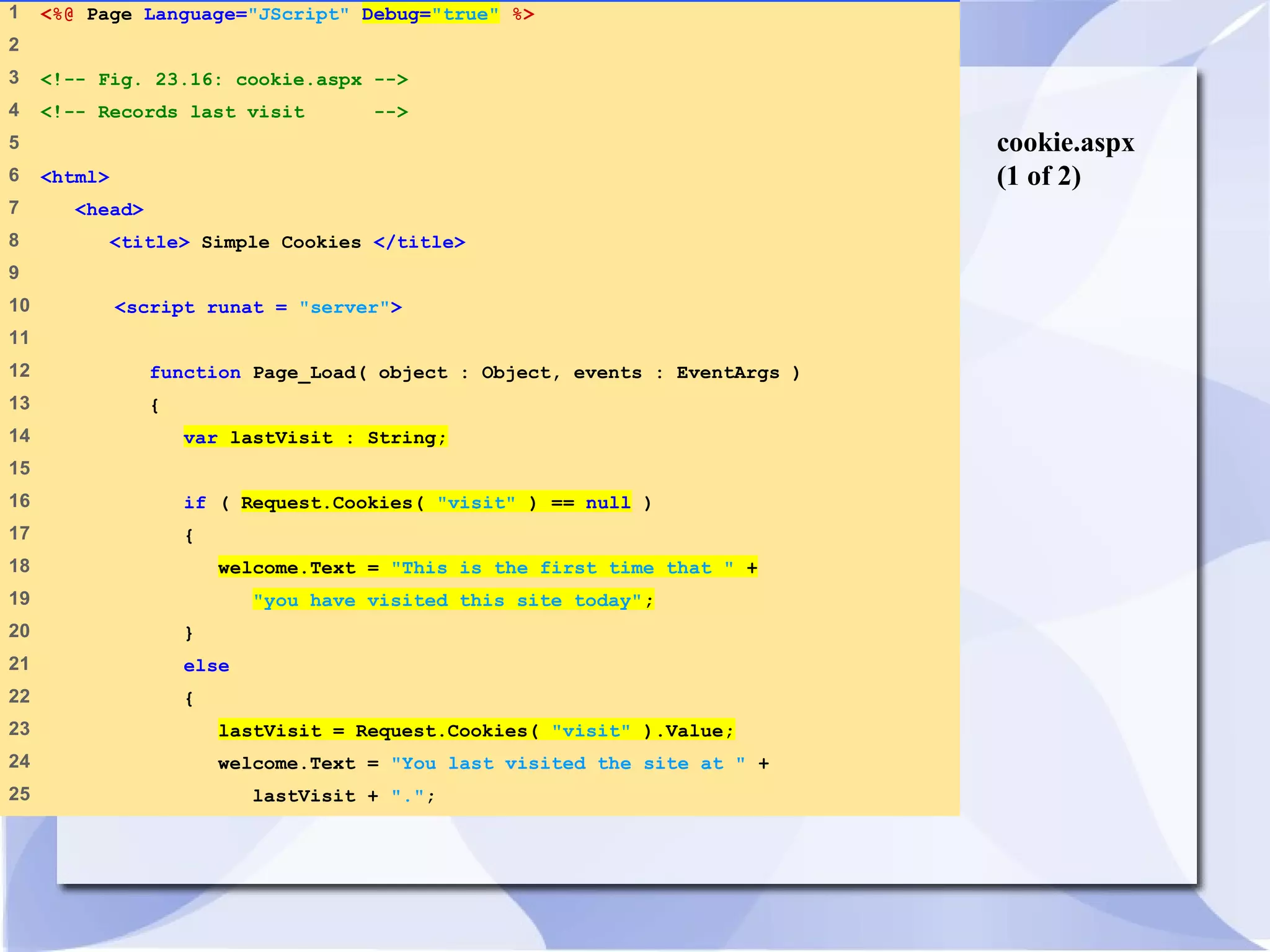 cookie.aspx 
(1 of 2) 
1 <%@ Page Language="JScript" Debug="true" %> 
2 
3 <!-- Fig. 23.16: cookie.aspx --> 
4 <!-- Records last visit --> 
5 
6 <html> 
7 <head> 
8 <title> Simple Cookies </title> 
9 
10 <script runat = "server"> 
11 
12 function Page_Load( object : Object, events : EventArgs ) 
13 { 
14 var lastVisit : String; 
15 
16 if ( Request.Cookies( "visit" ) == null ) 
17 { 
18 welcome.Text = "This is the first time that " + 
19 "you have visited this site today"; 
20 } 
21 else 
22 { 
23 lastVisit = Request.Cookies( "visit" ).Value; 
24 welcome.Text = "You last visited the site at " + 
25 lastVisit + "."; 
 