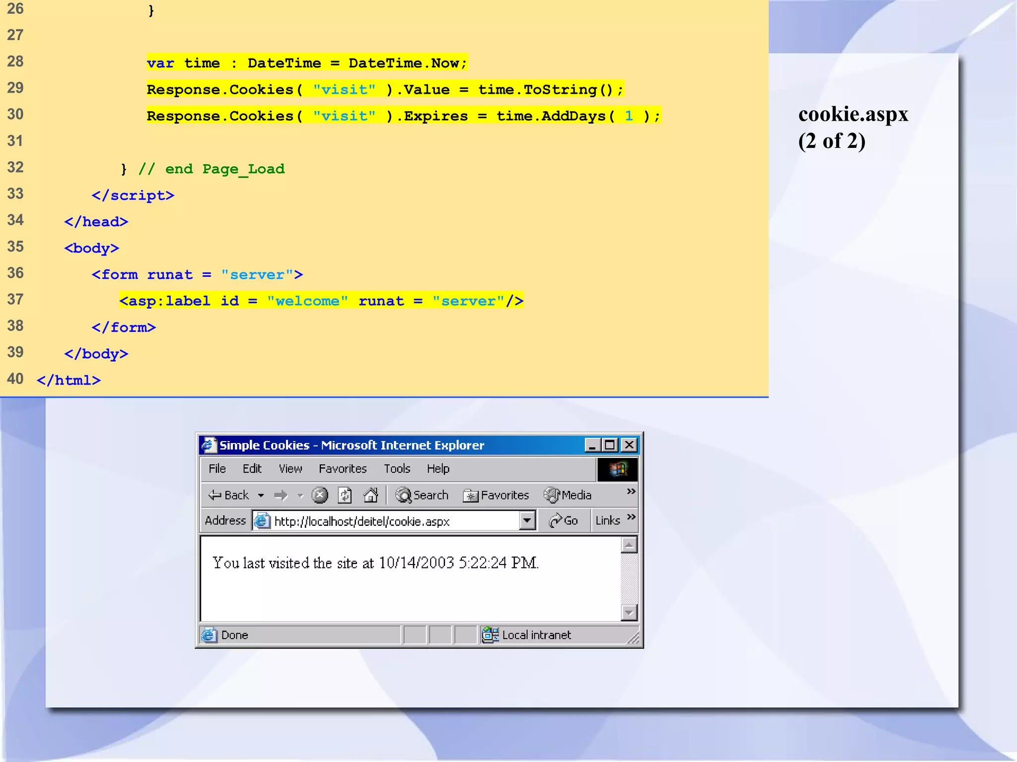 cookie.aspx 
(2 of 2) 
26 } 
27 
28 var time : DateTime = DateTime.Now; 
29 Response.Cookies( "visit" ).Value = time.ToString(); 
30 Response.Cookies( "visit" ).Expires = time.AddDays( 1 ); 
31 
32 } // end Page_Load 
33 </script> 
34 </head> 
35 <body> 
36 <form runat = "server"> 
37 <asp:label id = "welcome" runat = "server"/> 
38 </form> 
39 </body> 
40 </html> 
 