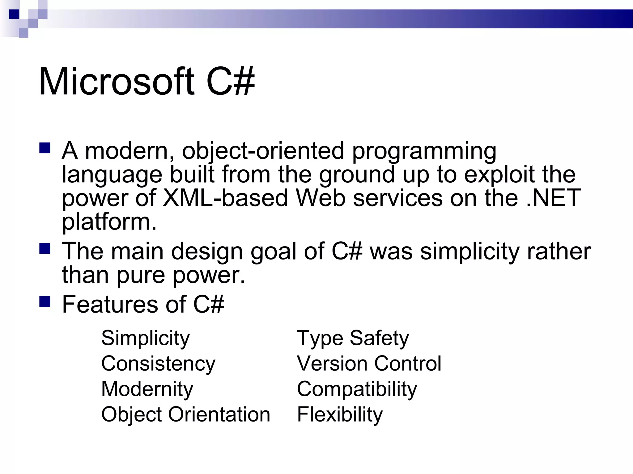 Microsoft C#
 A modern, object-oriented programming
language built from the ground up to exploit the
power of XML-based Web services on the .NET
platform.
 The main design goal of C# was simplicity rather
than pure power.
 Features of C#
Simplicity Type Safety
Consistency Version Control
Modernity Compatibility
Object Orientation Flexibility
 
