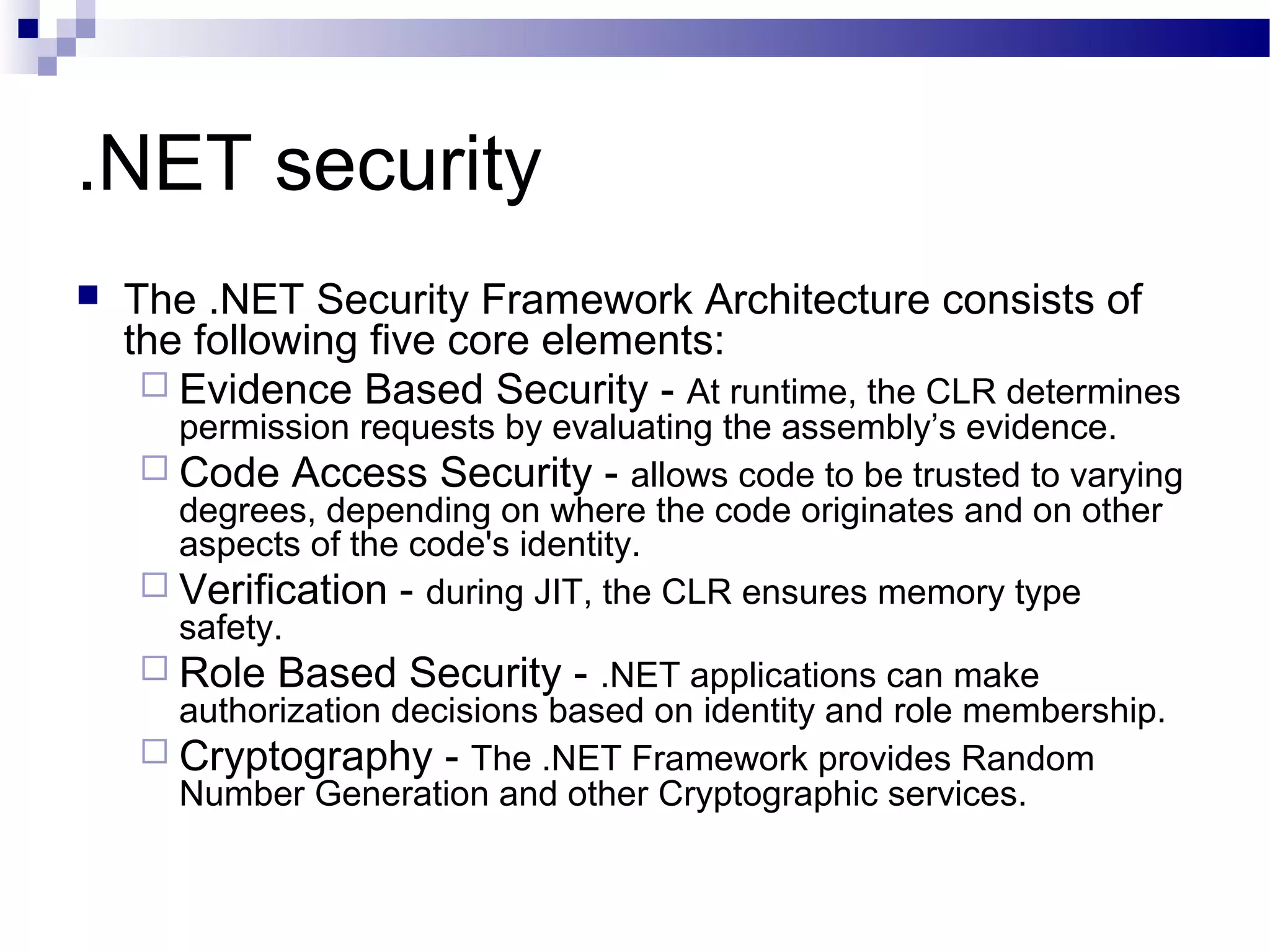 .NET security
 The .NET Security Framework Architecture consists of
the following five core elements:
 Evidence Based Security - At runtime, the CLR determines
permission requests by evaluating the assembly’s evidence.
 Code Access Security - allows code to be trusted to varying
degrees, depending on where the code originates and on other
aspects of the code's identity.
 Verification - during JIT, the CLR ensures memory type
safety.
 Role Based Security - .NET applications can make
authorization decisions based on identity and role membership.
 Cryptography - The .NET Framework provides Random
Number Generation and other Cryptographic services.
 
